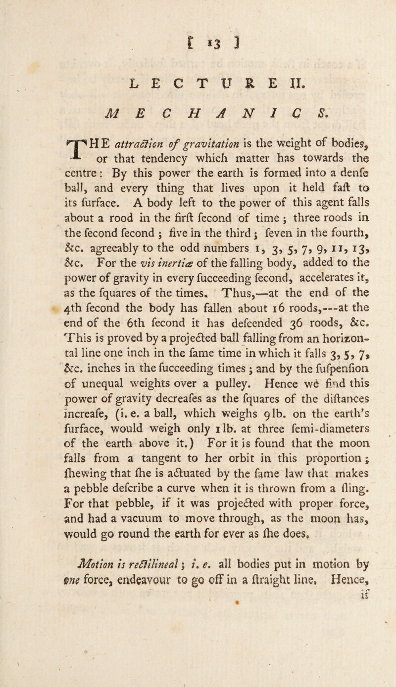 t >3 ] L E C T U R E II. MECHANICS. THE attraction of gravitation is the weight of bodies, or that tendency which matter has towards the centre: By this power the earth is formed into a denfe ball, and every thing that lives upon it held faft to its furface. A body left to the power of this agent falls about a rood in the firft fecond of time ; three roods in the fecond fecond ; five in the third; feven in the fourth, &c. agreeably to the odd numbers i, 3, 5, 7, 9, 11, 13, &c. For the vis inertia of the falling body, added to the power of gravity in every fucceeding fecond, accelerates it, as the fquares of the times. Thus,—at the end of the 4th fecond the body has fallen about 16 roods,—-at the end of the 6th fecond it has defcended 36 roods, &c. This is proved by a projected ball falling from an horizon¬ tal line one inch in the fame time in which it falls 3, 5, 7, &c. inches in the fucceeding times ; and by the fufpenfion of unequal weights over a pulley. Hence wd find this power of gravity decreafes as the fquares of the diftances increafe, (i.e. a ball, which weighs 91b. on the earth’s furface, would weigh only 1 lb. at three femi-diameters of the earth above it.) For it is found that the moon falls from a tangent to her orbit in this proportion; fhewing that fhe is actuated by the fame law that makes a pebble defcribe a curve when it is thrown from a fling. For that pebble, if it was projected with proper force, and had a vacuum to move through, as the moon has, would go round the earth for ever as file does, Motion is rectilineal; /. e. all bodies put in motion by me force, endeavour to go off in a ftraight line, Hence, if