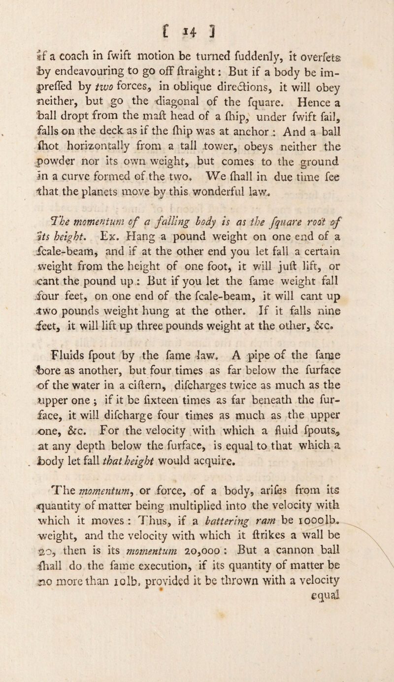 if a coach in fwift motion be turned fuddenly, it overfed by endeavouring to go off ftraight: But if a body be im¬ pelled by two forces, in oblique diredfions, it will obey neither, but go the diagonal of the fquare. Hence a ball dropt from the mail head of a (hip, under fwift fail, falls on the deck as if the (hip was at anchors And a ball ihot horizontally from a tall .tower, obeys neither the powder nor its own weight, but comes to the ground In a curve formed of the two* We fhall in due time fee that the planets move by this wonderful law. 1‘he momentum of a failing body is as the fquare root of ’its height. Ex. Hang a pound weight on one end of a fcale-beam, and if at the other end you let fall a certain weight from the height of one foot, it will juft lift, or cant the pound up : But if you let the fame weight fall •four feet, on one end of the fcale-beam, it will cant up .two pounds weight hung at the other. If it falls nine feet, it will lift up three pounds weight at the other, &c» Fluids fpout by the fame law. A pipe of the fame bore as another, but four times as far below the furface of the water in a dftern, difcharges twice as much as the tipper one ; if it be fixteen times as far beneath the fur- face, it will difcharge four times as much as the upper one, &c. For the velocity with which a fluid fpouts, at any depth belowT the furface, is equal to that which a body let fall that height would acquire. The momentum, or force, of a body, arifes from its quantity of matter being multiplied into the velocity with which it moves : Thus, if a battering ram be iooolb. weight, and the velocity with which it ftrikes a wall be 20, then is its momentum 20,000 : But a cannon ball fhall do the fame execution, if its quantity of matter be no more than xolb, provided it be thrown with a velocity