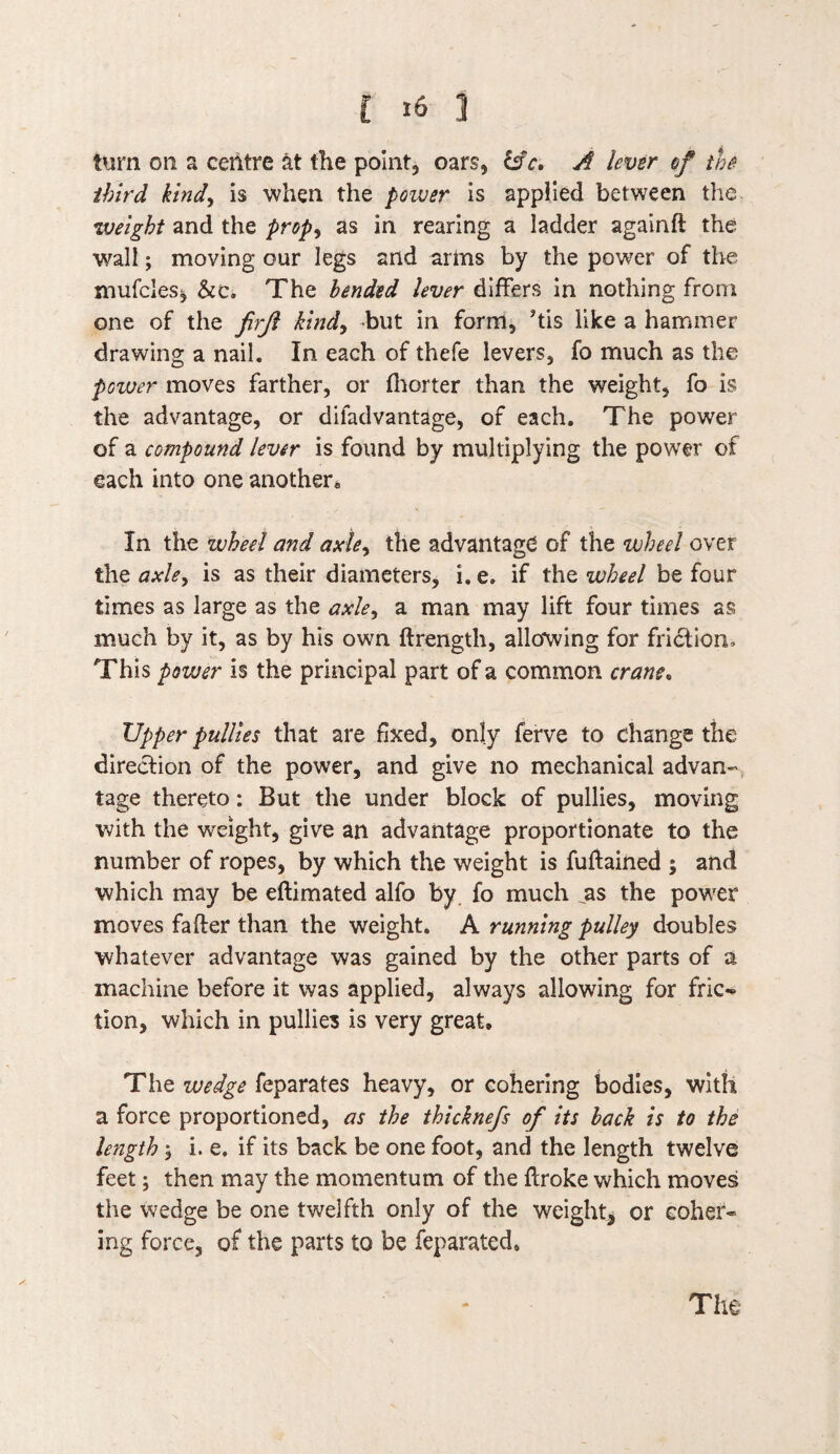 turn on a centre at the point, oars, &c, A lever of the third kind, is when the poiver is applied between the weight and the prop^ as in rearing a ladder againft the wall; moving our legs and arms by the power of the mufcles^ &c. The bended lever differs in nothing from one of the firjl kind, but in form, his like a hammer drawing a nail. In each of thefe levers, fo much as the poiver moves farther, or fhorter than the weight, fo is the advantage, or difadvantage, of each. The power of a compound lever is found by multiplying the power of each into one another. In the wheel and axley the advantage of the wheel over the axle, is as their diameters, i. e. if the wheel be four times as large as the axle, a man may lift four times as much by it, as by his own ftrength, allowing for friction. This power is the principal part of a common crane. Upper pullies that are fixed, only ferve to change the direction of the power, and give no mechanical advan¬ tage thereto: But the under block of pullies, moving with the weight, give an advantage proportionate to the number of ropes, by which the weight is fuftained ; and which may be eftimated alfo by. fo much ^as the power moves fafter than the weight. A running pulley doubles whatever advantage was gained by the other parts of a machine before it was applied, always allowing for fric» tion, which in pullies is very great. The wedge feparates heavy, or cohering bodies, with a force proportioned, as the thicknefs of its back is to the length > i. e. if its back be one foot, and the length twelve feet; then may the momentum of the broke which moves the wedge be one twelfth only of the weight* or coher¬ ing force, of the parts to be feparated. The