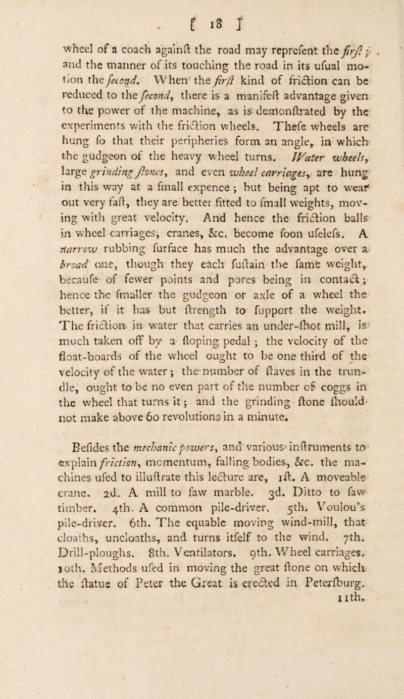 . r is j wheel of a coach again ft the road may reprefent the fir/} p . and the manner of its touching the road in its ufual mo¬ tion the feumd, W henr the fir/l kind of friction can be reduced to thefiecond, there is a manifeft advantage given to the power of the machine, as is demonftrated by the experiments with the friction wheels. Thefe wheels are hung fo that their peripheries form an angle,, in which the gudgeon of the heavy wheel turns. Water wheels large grinding Jlvncs, and even wheel carriages, are hung in this way at a fmail expence ; hut being apt to wcaf* out very faff, they are better fitted to fmail weights, mov¬ ing with great velocity. And hence the friction balls in wheel carriages, cranes, &c. become foon ufelefs, A narrow rubbing furface has much the advantage over a: broad one, though they each fuftain the fame weight, becaufe- of fewer points and pores being in contact; hence the fmaller the gudgeon or axle of a wheel the better, if it has but ftrength to fupport the weight. The friction* in water that carries an under-fhot mill, is much taken off by a Hoping pedal ; the velocity of the float-boards of the wheel ought to be one third of the velocity of the water ; the* number of (laves in the trun¬ dle, ought to be no even part of tile number c& coggs in the wheel that turns it; and the grinding (lone ftiould* not make above 60 revolutions in a minute. Befides the mechanic powers, and -.various* i'nft rumen ts to: explain friction, momentum, falling bodies, &c. the ma¬ chines ufed to illuflrate this lecture are, iff, A moveable crane. 2d. A mill to faw marble. 3d. Ditto to faw timber. 4th, A common pile-driver. 5th. Voulou's pile-driver. 6th. The equable moving wind-mill, that cloaths, uncloaths, and turns itfeif to the wind. 7th. Drill-ploughs. 8th. Ventilators. 9th. Wheel carriages, loth. Methods ufed in moving the great Hone on which the flatus of Peter the Great is erected in Peterfburg. nth.