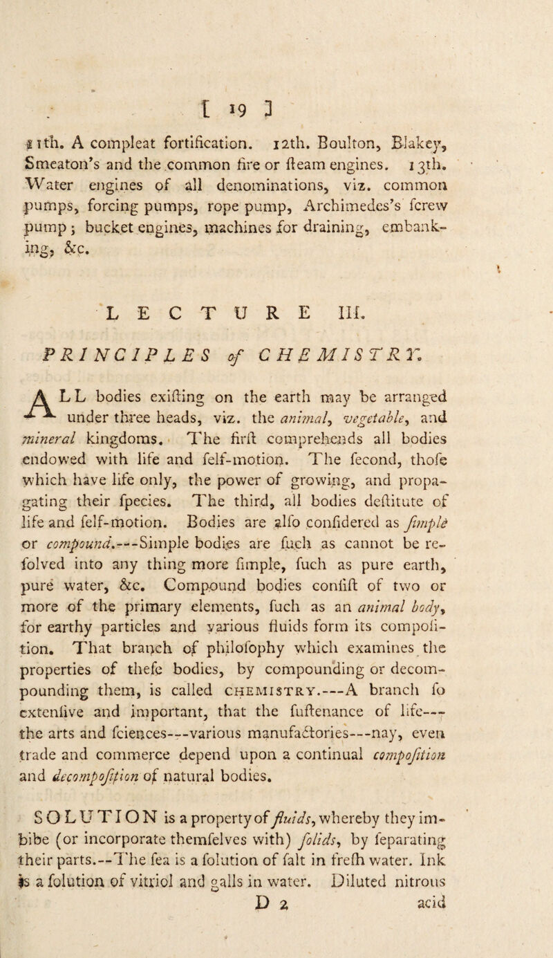 S i tli. A compleat fortification. 12th. Boulton, Blakey, Smeaton’s and the common fire or fleam engines. 13th, Water engines of all denominations, viz. common pumps, forcing pumps, rope pump, Archimedes’s fcrew pump; bucket engines, machines for draining, embank- he. LECTURE Ilf. PRINCIPLES of CHEMISTRY; ALL bodies exifling on the earth may be arranged ^ ^ under three heads, viz. the animal, vegetable, and mineral kingdoms. The firfl comprehends all bodies endowed with life and felf-motion. The fecond, thofe which have life only, the power of growing, and propa¬ gating their fpecies. The third, all bodies deftitute of life and felf-motion. Bodies are alfo confidered as funpU or compound.—-Simple bodies are fuch as cannot be re- folved into any thing more fimple, fuch as pure earth, pure water, he. Compound bodies conlifl of two or more of the primary elements, fuch as an animal body, for earthy particles and various fluids form its competi¬ tion. That branch of philofophy which examines the properties of thefe bodies, by compounding or decom¬ pounding them, is called chemistry.—A branch fo extenlive and important, that the fuflenance of life—- the arts and fciences—various manufactories—nay, even trade and commerce depend upon a continual compojltlon and decompofition oi natural bodies. SOLUTION is a property of fluids, whereby they im¬ bibe (or incorporate themfelves with) folids, by leparating their parts.—The fea is a folution of fait in frefh water. Ink is a folution of vitriol and galls in water. Diluted nitrous D 2 add