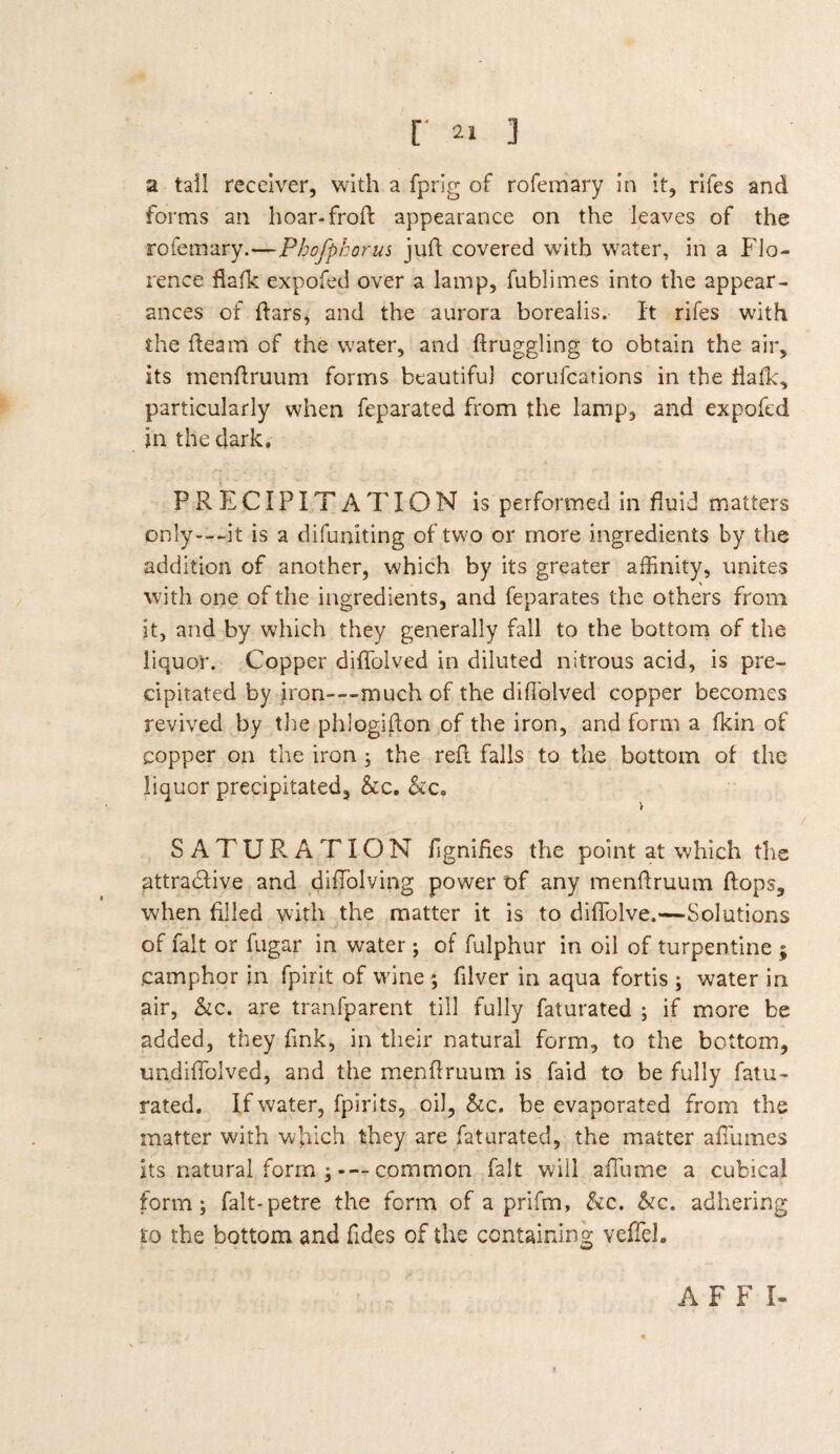 a tall receiver, with a fprig of rofemary in it, rifes and forms an hoar-froft appearance on the leaves of the rofemary.—Pbofphorus juft covered with water, in a Flo¬ rence fiafk expofed over a lamp, fublimes into the appear¬ ances of flars, and the aurora borealis. It rifes with the fteam of the water, and ftruggling to obtain the air, its menfiruum forms beautiful corufcarions in the fiafk, particularly when feparated from file lamp, and expofed in the dark. P R E CIPIT A 7' IO N is performed in fluid matters only---it is a difuniting of two or more ingredients by the addition of another, which by its greater affinity, unites with one of the ingredients, and feparates the others from it, and by which they generally fall to the bottom of the liquor. Copper diffolved in diluted nitrous acid, is pre¬ cipitated by iron—much of the diffolved copper becomes revived by the phlogifion of the iron, and form a fkin of copper on the iron ; the refi falls to the bottom of the liquor precipitated, &c. hc„ SATURATION fignifies the point at which the attractive and diffolving power of any menfiruum flops, when filled with the matter it is to diffolve.—Solutions of fait or fugar in water; of fulphur in oil of turpentine ; camphor in fpirit of wine ; filver in aqua fortis ; water in air, he. are tranfparent till fully faturated ; if more be added, they fink, in their natural form, to the bottom, uadiflolved, and the menffruum is faid to be fully fatu¬ rated. If water, fpirits, oil, he. be evaporated from the matter with which they are faturated, the matter affumes its natural form common fait will affume a cubical form; falt-petre the form of a prifm, he. he. adhering to the bottom and Tides of the containing veffeh A F F I-