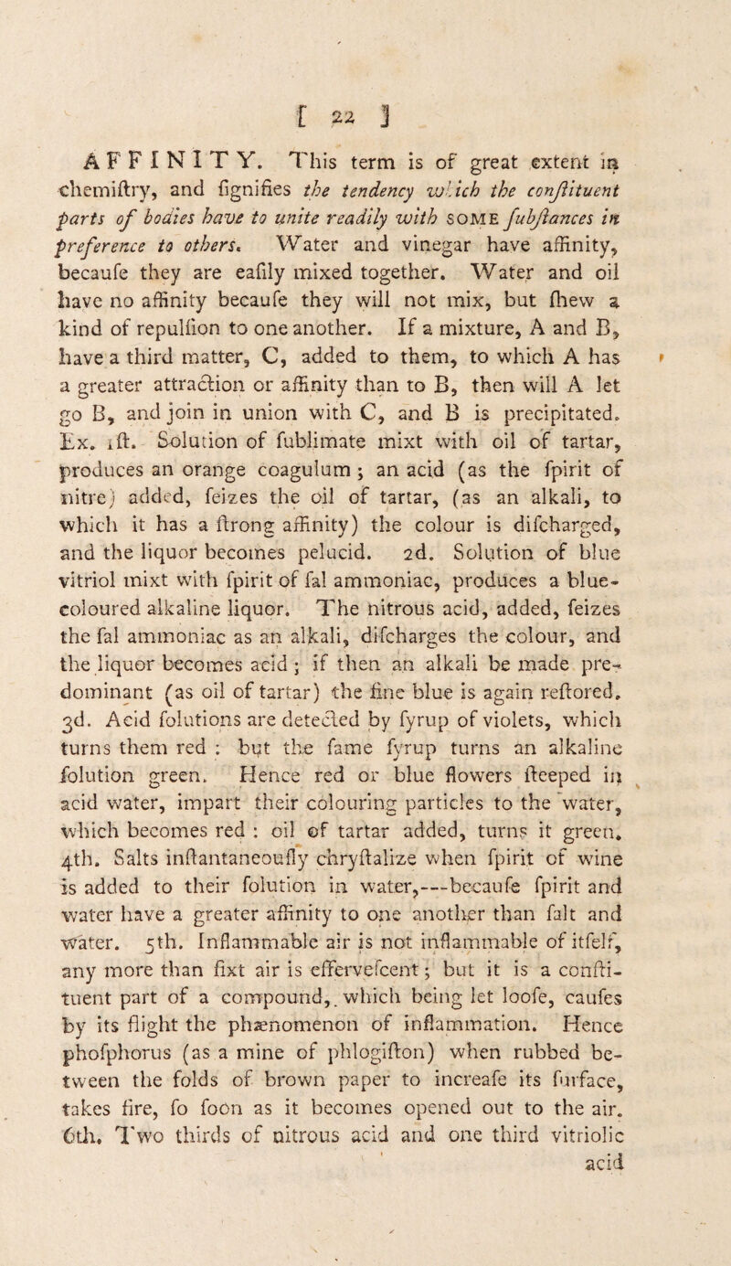 A F F I N IT Y. This term is of great extent m •chemiftry, and fignifies the tendency which the constituent parts of bodies have to unite readily with some fubjlances in preference to others« Water and vinegar have affinity, becaufe they are eafily mixed together. Water and oil have no affinity becaufe they will not mix, but fhew a kind of repullion to one another. If a mixture, A and B, have a third matter, C, added to them, to which A has a greater attraction or affinity than to B, then will A let go B, and join in union with C, and B is precipitated. Ex. ift. Solution of fublimate mixt with oil of tartar, produces an orange coagulum ; an acid (as the fpirit of nitre) added, feizes the oil of tartar, (as an alkali, to which it has a ftrong affinity) the colour is difcharged, and the liquor becomes pelucid. 2d. Solution of blue vitriol mixt with fpirit of fa! ammoniac, produces a blue- coloured alkaline liquor. The nitrous acid, added, feizes the fal ammoniac as an alkali, difcharges the colour, and the liquor becomes acid ; if then an alkali be made pre¬ dominant (as oil of tartar) the fine blue is again reftored. 3d. Acid folutions are detected by fyrup of violets, which turns them red : bqt the fame fyrup turns an alkaline fiolution green. Hence red or blue flowers fteeped in acid water, impart their colouring particles to the water, which becomes red : oil of tartar added, turns it green. 4th. Salts inffantaneoufly chryftalize when fpirit of wane Is added to their folution in water,—-becaufe fpirit and water have a greater affinity to one another than fait and water. 5th. Inflammable air is not inflammable of itfelf, any more than fixt air is effervefcent; but it is a confti- tuent part of a compound,, which being let loofe, caufes by its flight the phenomenon of inflammation. Hence phofphorus (as a mine of phlogifton) when rubbed be¬ tween the folds of brown paper to increafe its furface, takes fire, fo foon as it becomes opened out to the air. 6th. Two thirds of nitrous acid and one third vitriolic acid