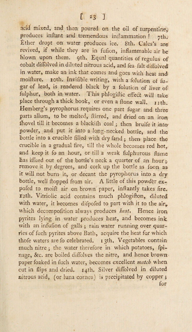 j i . scid mixed, and then poured on the oil of turpentine^ produces inflant and tremendous inflammation ! 7th.' Ether dropt on water produces ice. 8th. Calcs’s are revived, if while they are in fufion, inflammable air be blown upon them. 9th. Equal quantities of regulus of cobalt diffolved in diluted nitrous acid, and fea fait diffolved in water, make an ink that comes and goes with heat and moifture. roth. Invifible writing, with a foiution of fu- gar of lead, is rendered black by a foiution of liver of fulphur, both in water. This phlogiftic effect will take place through a thick book, or even a hone wall. nth. Hemberg’s pyrophorus requires one part fugar and three parts allum, to be melted, flirred, and dried on an iron fhovel till it becomes a blackifa coal ; then bruife it into powder, and put it into a long-necked bottle, and the bottle into a crucible filled with dry fand ; then place the crucible in a gradual fire, till the whole becomes red hot, and keep it fo an hour, or till a weak fulphurous flame has iffued out of the bottle's neck a quarter of an hour ;, remove it by degrees, and cork up the bottle as foon as* it will not burn it, or decant the pyrophorus into a dry bottle, well hopped from air. A little of this powdfer ex¬ po fed to moift air on brown paper, inftantly takes fire. 12th. Vitriolic acid contains much phlogifton, diluted with water, it becomes difpofed to part with it to the airy ■which decompofition always produces heat. Hence iron pyrites lying in water produces heat, and becomes ink with an infufion of galls ; rain water running over quar¬ ries of fuch pyrites above Bath, acquire the heat for which thofe waters are fo celebrated. 13th. Vegetables contain much nitre , the water therefore in which potatoes, fpi- nage, &c. are boiled ditTolves the nitre, and hence brown paper foaked in fuch water, becomes excellent match when cut in flips and dried. 14th. Silver diffolved in diluted nitrous acid, (or luna cornea) is precipitated by copper; for