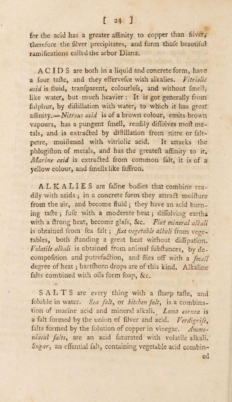 for the acid has a greater affinity to copper than filve'r,* therefore the lilver precipitates, and form thole beautiful ramifications called the arbor Diana, ACIDS are both in a liquid and concrete form, have a four tafte, and they effervefce with alkalies, Vitriolic acid is fluid, tranfparent, colourlefs, and without fmell* like water, but much heavier : It is got generally from fulplvur, by diftillation with water, to which it has great affinity.-— Nitrous acid is of a brown colour, emits brown vapours, has a pungent fmell, readily diffolves moil me¬ tals, and is extracted by diftillation from nitre or falt- petre, moiftened with vitriolic acid. It attacks the phlogifton of metals, and has the greateft affinity to it. Marine acid is extracted from common fait, it is of 2 yellow colour, and fmells like faffron. ALKALIES are faline bodies that combine rea- dily with acids ; in a concrete form they attract moifture from the air, and become fluid ; they have an acid burn¬ ing tafte ; fufe with a moderate heat; diffiolving earths with a ftrong heat, become glafs, &c. Fixt mineral alkali is obtained from fea fait; fixt vegetable alkali from vege¬ tables, both handing a great heat without diffipation. Volatile alkali is obtained from animal fubftances, by de- compofition and putrefaction, and flies off with a fmall degree of heat; hartfhorn drops are of this kind. Alkaline falls combined with oils form foap, &c. « SALTS are every thing with a (harp tafte, and foluble in water. Sea fait, or kitchen fait, is a combina¬ tion of marine acid and mineral alkali. Luna cornea is a fait formed by the union of filver and acid. Verdigrifie, falls formed by the folution of copper in vinegar. Ammo- niacal /alts, are an acid faturated with volatile alkali. Sugar, an effential fait, containing vegetable acid combin¬ ed