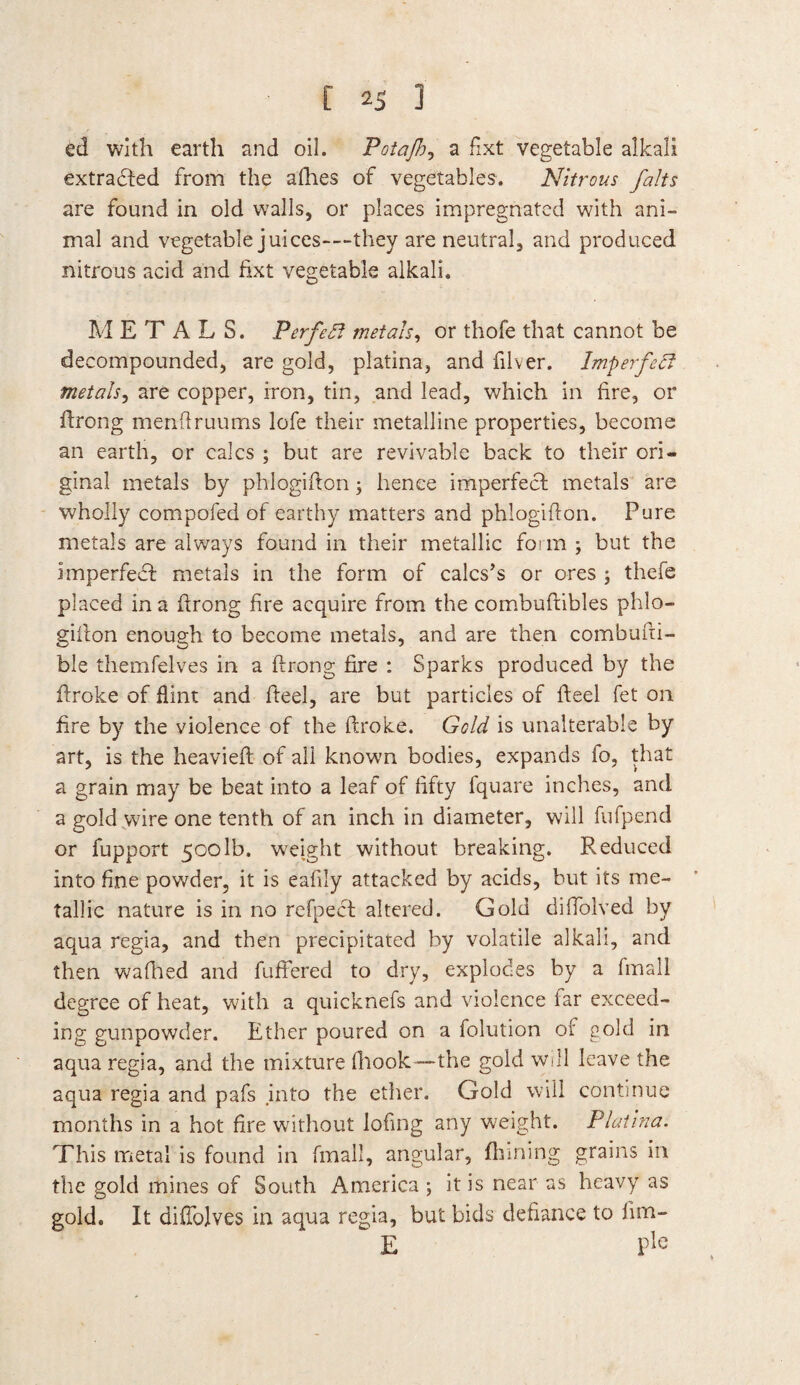 ed with earth and oil. Potajh^ a fixt vegetable alkali extradted from the afhes of vegetables. Nitrous /alts are found in old walls, or places impregnated with ani¬ mal and vegetable juices-—they are neutral, and produced nitrous acid and fixt vegetable alkali, METALS. Perfect metals, or thofe that cannot be decompounded, are gold, platina, and filver. Imperfedf metals, are copper, iron, tin, and lead, which in fire, or Prong menfiruums lofe their metalline properties, become an earth, or calcs ; but are revivable back to their ori¬ ginal metals by phlogifion; hence imperfect metals are wholly compofed of earthy matters and phlogifton. Pure metals are always found in their metallic form ; but the imperfect metals in the form of calcs’s or ores ; thefe placed in a firong fire acquire from the combuftibles phlo- giiton enough to become metals, and are then combufii- ble themfelves in a Prong fire : Sparks produced by the firoke of flint and fteel, are but particles of Peel fet on fire by the violence of the firoke. Gold is unalterable by art, is the heavielt of all known bodies, expands io, that a grain may be beat into a leaf of fifty fquare inches, and a gold wire one tenth of an inch in diameter, will fufpend or fupport 500lb. weight without breaking. Reduced into fine powder, it is eafily attacked by acids, but its me¬ tallic nature is in no refpecf altered. Gold diffolved by aqua regia, and then precipitated by volatile alkali, and then wafhed and fuftered to dry, explodes by a fmall degree of heat, with a quicknefs and violence far exceed- ing gunpowder. Ether poured on a folution of gold in aqua regia, and the mixture (hook—the gold will leave the aqua regia and pafs .into the ether. Gold will continue months in a hot fire without lofing any weight. Platina. This metal is found in fmall, angular, finning grains in the gold mines of South America ; it is near as heavy as gold. It difiblves in aqua regia, but bids defiance to fim- * E Ple