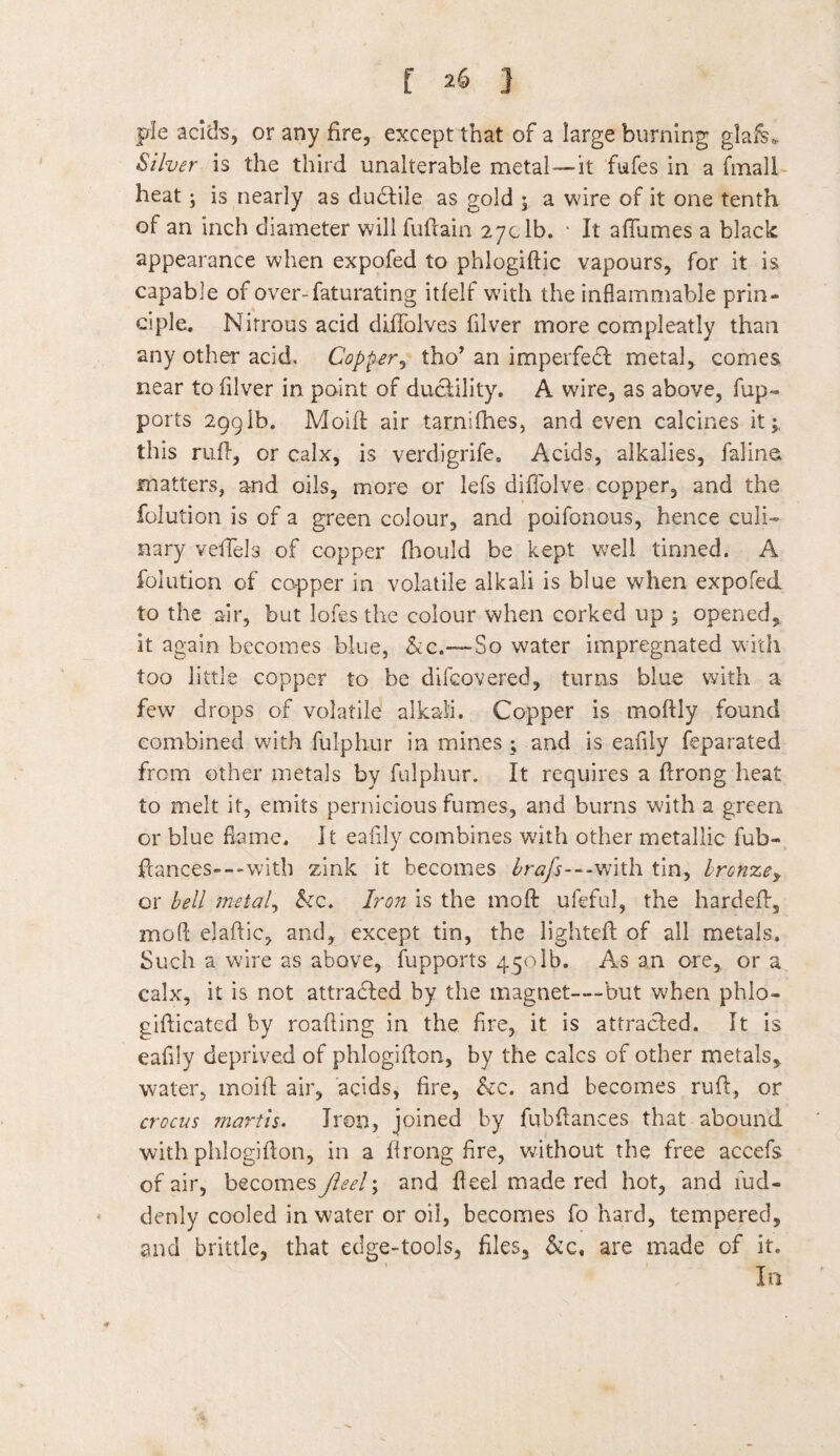 pie acids, or any fire, except that of a large burning glafe* Silver is the third unalterable metal —it fufes in a finall heat; is nearly as dudtile as gold ; a wire of it one tenth of an inch diameter will fuftain 27c lb. ■ It a flumes a black appearance when expofed to phlogiftic vapours, for it is capable of over-faturating itfelf with the inflammable prin¬ ciple. Nitrous acid diflolves filver more compleatly than any other acid. Copper, tho’ an imperfect metal, comes near to filver in paint of ductility. A wire, as above, fup- ports 2991b. Moift air tarndhes, and even calcines it;: this ruff, or calx, is verdigrife. Acids, alkalies, falina matters, and oils, more or lefs diffolve copper, and the folution is of a green colour, and poifonous, hence culi¬ nary veffels of copper fhould be kept well tinned. A folution of capper in volatile alkali is blue when expofed to the air, but lofes the colour when corked up ; opened* it again becomes blue, &c.—So water impregnated with too little copper to be difcovered, turns blue with a few drops of volatile alkali. Copper is moftly found combined with fulphur in mines ; and is eafily feparated from other metals by fulphur. It requires a ftrong heat to melt it, emits pernicious fumes, and burns with a green or blue flame. It eafily combines with other metallic fub- ftances—with zink it becomes £r<?/}---with tin, lronzey or bell metal, &c. Iron is the moft ufeful, the hard eft, moft elaftic, and, except tin, the lighted; of all metals. Such a wire as above, fupports 4501b. As an are, or a calx, it is not attracted by the magnet—-but when ph.lo- gifticated by reading in the fire, it is attracted. It is eafily deprived of phlogifton, by the calcs of other metals, water, moift air, acids, fire, &c. and becomes ruft, or crocus martis. Iron, joined by fubftances that abound with phlogifton, in a ftrong fire, without the free accefs of air, becomes Jleel; and fteel made red hot, and fud- denly cooled in water or oil, becomes fo hard, tempered, and brittle, that edge-tools, files, &c. are made of it.