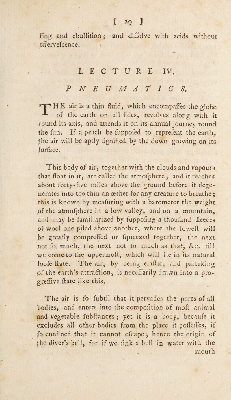 ling and ebullition; and diflolve with acids without dfervefcence. * LECTURE IV. PNEUMATICS, HE air is a thin fluid, which encompafies the globe of the earth on all lides, revolves along with it round its axis, and attends it on its annual journey round the fun. If a peach be fuppofed to reprefent the earth, the air will be aptly fignified by the down growing on its furface. This body of air, together with the clouds and vapours that float in it, are called the atmofphere; and it reaches about forty-five miles above the ground before it dege¬ nerates into too thin an aether for any creature to breathe; this is known by meafuring with a barometer the weight of the atmofphere in a low valley, and on a mountain, and may be familiarized by fuppofing a thoufayid fleeces of wool one piled above another, where the lowed will be greatly comprefled or fqueezed together, the next not fo much, the next not fo much as that, &c. till we come to the uppermod, which will lie in its natural loofe date. The air, by being eladic, and partaking of the earth’s attradlion, is nec^flarily drawn into a pro- grefiive date like this. The air is fo fubtil that it pervades the pores of all bodies, and enters into the compofition of mod animal and vegetable fubftances ; yet it is a body, becaufe it excludes all other bodies from the place it poflelFes, if fo confined that it cannot ellape; hence the origin of the diver’s bell, for if we fink a bell in water with the mouth