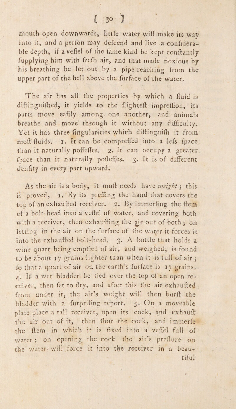 £ so 3 mouth open downwards, little water will make its way into it, and a perfon may defcend and live a confidera~ ble depth, if a veflel of the fame kind be kept conftantly fupplying him with frefh air, and that made noxious by his breathing be let out by a pipe reaching from the upper part of the bell above the furface of the water. The air has all the properties by which a fluid is diftinguifhed, it yields to the flighted; imprefflon, its parts move eaflly among one another, and animals breathe and move through it without any difficulty. Yet it has three Angularities which diftinguifh it from mod: fluids, i. It can be comprefled into a lefs fpace than it naturally poffefles. 2. It can occupy a greater fpace than it naturally poddies. 3. It is of different ctenfity in every part upward. As the air is a body, it mufl needs have weight; this is proved, 1. By its prefling the hand that covers the top of anexhaufled receiver. 2. By immerflng the Hem of a bolt-head into a veflel of water, and covering both with a receiver, then exhaufting the ^ir out of both ; on letting in the air on the furface of the water it forces it into the exhaufled bolt-head. 3. A bottle that holds a wine quart being emptied of air, and weighed, is found to be about 17 grains lighter than when it is full of air ; fo that a quart of air on the earth’s furface is 17 grains. 4. If a wet bladder be tied over the top of an open re¬ ceiver, then fet to dry, and after this the air exhaufled from under it, the air’s weight will then burft the bladder with a furpriflng report. 5. On a moveable plate place a tall receiver, open its cock, and exhauff: the air out of it, then fhut the cock, and immerfe the flem in which it is fixed into a veffel full of water ; on opening the cock the air’s preflure on the water-will force it into the receiver in a beau-- tifu! r