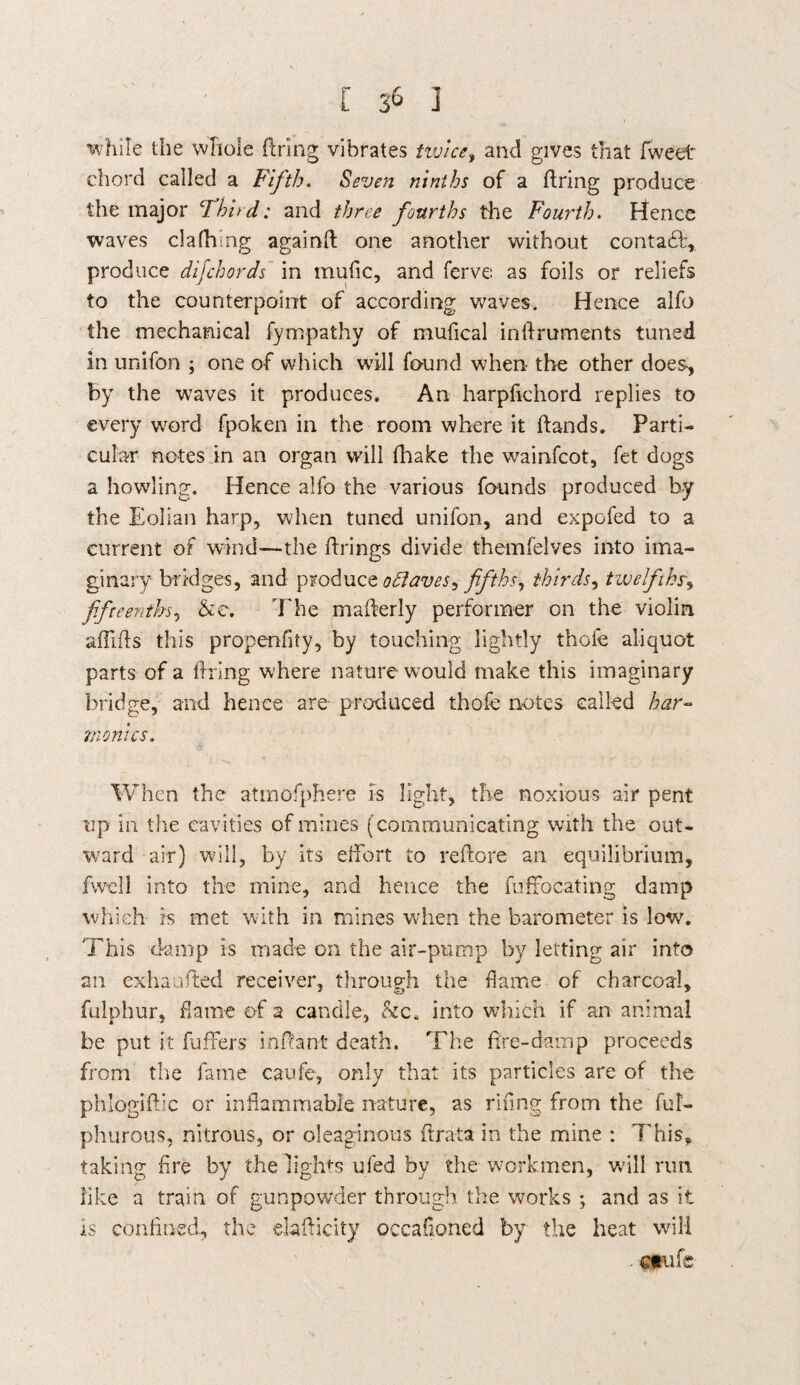 [ 3^ I while the whole firing vibrates twice, and gives that fweet chord called a Fifth, Seven ninths of a firing produce the major Third: and three fourths the Fourth. Hence waves clafhing againfl one another without contact, produce difchords in mufic, and ferve as foils or reliefs to the counterpoint of according waves. Hence alfo the mechanical fympathy of mufical inllruments tuned in unifon ; one of which will found when the other does, by the waves it produces. An harpfichord replies to every word fpoken in the room where it Hands. Parti¬ cular notes in an organ will fhake the wainfcot, fet dogs a howling. Hence alfo the various founds produced by the Eolian harp, when tuned unifon, and expofed to a current of wind—-the firings divide themfelves into ima¬ ginary bridges, and produce oSlaves^ fifths, thirds, twelfths fifteenths, &e. 7'he maflerly performer on the violin afiifls this propenfity, by touching lightly thole aliquot parts of a firing where nature would make this imaginary bridge, and hence are produced thofe notes called har¬ monics. When the atmofphere is light, the noxious air pent up in the cavities of mines (communicating with the out¬ ward air) will, by its effort to reflore an equilibrium, fwcil into the mine, and hence the fuffocating damp which is met with in mines when the barometer is low. 'Phis damp is made on the air-pump by letting air into an exhaufted receiver, through the dame of charcoal, fulphur, dame of a candle, &c4 into which if an animal be put it fufFers infiant death. The fire-damp proceeds from the fame caufe, only that its particles are of the phlogiflic or inflammable nature, as riflng from the ful- phurous, nitrous, or oleaginous flrata in the mine : This, taking fire by the lights ufed by the workmen, will run. like a train of gunpowder through the works ; and as it Is confined, the elafiicity occafioned by the heat will ■ ctufe