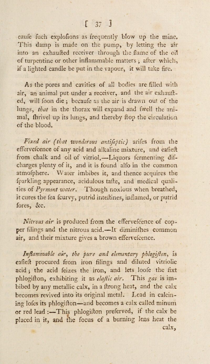/ [ 37 3 oaufe fuch explofions as frequently blow up the mine. This damp is made on the pump, by letting the air into an exhaufled receiver through the flame of the oil of turpentine or other inflammable matters ^ after which, if a lighted candle be put in the vapour, it will take fire. As the pores and cavities of all bodies are filled with air, an animal put under a receiver, and the air exhauft- ed, will foon die ; becaufe as the air is drawn out of the lungs, that in the thorax will expand and fwell the ani¬ mal, fhrivel up its lungs, and thereby flop the circulation of the blood. Fixed air (that wonderous antifeptic) arifes from the efFervelcence of any acid and alkaline mixture, and ealiefl from chalk and oil of vitriol,—Liquors fermenting dis¬ charges plenty of it, and it is found alfo in the common atmofphere. VV aier imbibes it, and thence acquires the fparkling appearance, acidulous tafle, and medical quali¬ ties of Pyrmont water. Though noxious when breathed, it cures the fea feurvy, putrid inteftines, inflamed, or putrid fores, &c. Nitrous air is produced from the effervefcence of cop¬ per filings and the nitrous acid.—It diminifhes common air, and their mixture gives a brown effervefcence. Inflammable air, the pure and elementary phlogiflon, is eafiefl procured from iron filings and diluted vitriolic acid ; the acid feizes the iron, and lets loofe the fixt phlogiflon, exhibiting it as elaflic air. This gas is im¬ bibed by any metallic calx, in a flrong heat, and the calx becomes revived into its original metal. Lead in calcin¬ ing lofes its phlogiflon—and becomes a calx called minurn or red lead :—This phlogiflon preferved, if the calx be placed in it, and the focus of a burning lens heat the calx.