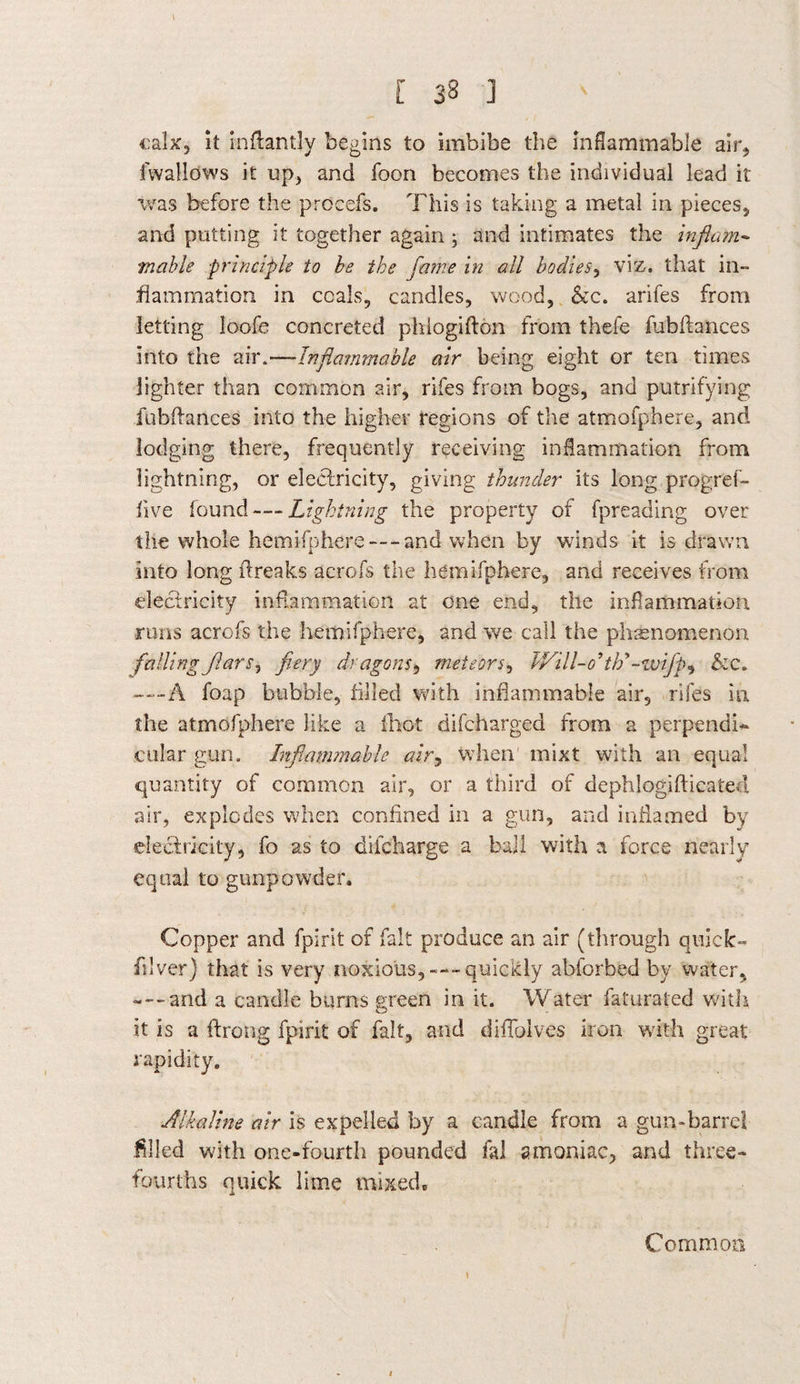 I [ 38 ] calx, it inftantly begins to imbibe the inflammable air* fwallows it up* and foon becomes the individual lead it was before the prccefs. This is taking a metal in pieces* and putting it together again ; and intimates the inflam¬ mable principle to be the fame in all bodies, viz. that in¬ flammation in coals, candles, wood, &c. arifes from letting loofe concreted phlogifton from thefe fubftances into the air.—Inflammable air being eight or ten times lighter than common air, rifes from bogs, and putrifying fubftances into the higher regions of the atmofphere, and lodging there, frequently receiving inflammation from lightning, or electricity, giving thunder its long progref- five found — Lightning the property of fpreading over the whole hemisphere — and when by winds it is drawn into long ftreaks acrofs the hemifphere, and receives from electricity inflammation at one end, the inflammation runs acrofs the hemifphere, and we call the phenomenon fallingflars, fiery dragons, meteors, TVill-o’th^-wifp^ &c. -—A foap bubble, filled with inflammable air, rifes in the atmofphere like a fhot difcharged from a perpendi¬ cular gun. Inflammable air, when' mixt with an equal quantity of common air, or a third of dephlogiflicated air, explodes when confined in a gun, and inflamed by electricity, fo as to difeharge a ball with a force nearly equal to gunpowder. Copper and fpirit of fait produce an air (through quick- fiilver) that is very noxious,---quickly abforbed by water, ---and a candle burns green in it. Water faturated with it is a ftrong fpirit of fait, and difTolves iron with great rapidity. Alkaline air is expelled by a candle from a gun-barrel filled with one-fourth pounded fal amoniac, and three- fourths quick lime mixed. Common y