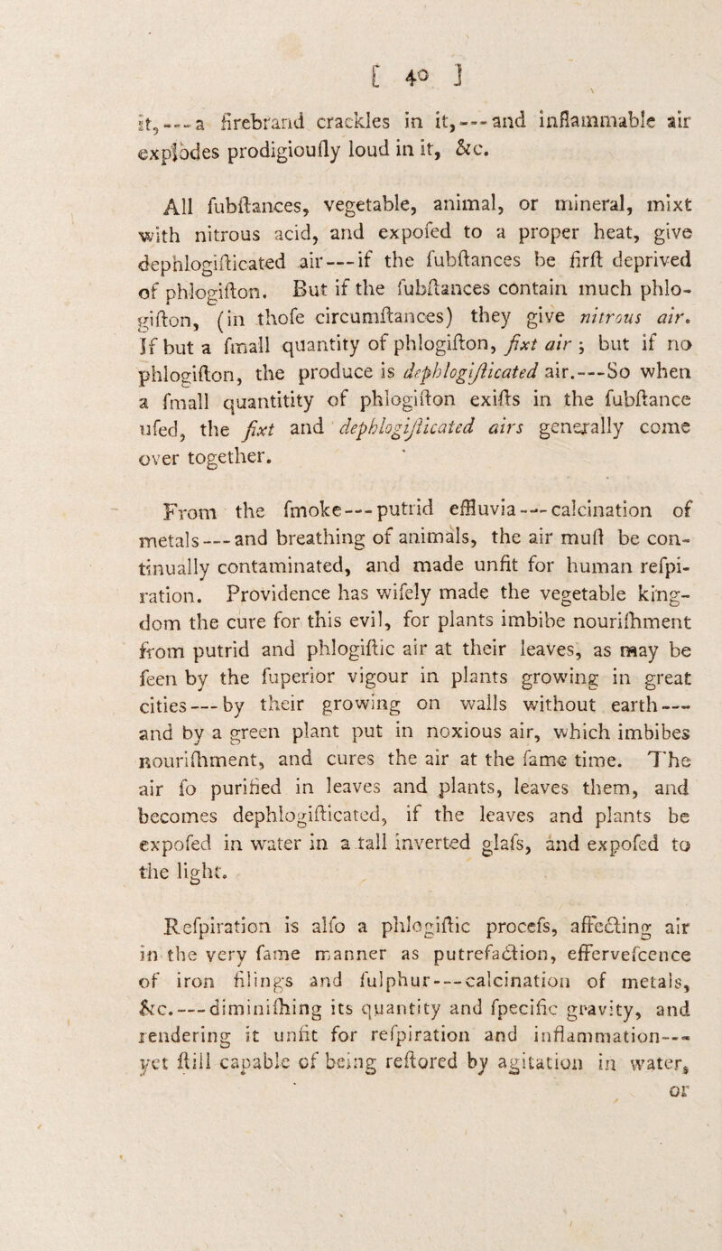 it, —-a firebrand crackles in it,---and inflammable air explodes prodigioufly loud in it, &c. All fubftances, vegetable, animal, or mineral, mixfc with nitrous acid, and expofed to a proper heat, give dephlogifticated air — if the fubftances be firft deprived of phlogifton. But if the fubftances contain much phlo¬ gifton, (in thofe circumflances) they give nitrous air. If but a {mail quantity of phlogifton, fixt air ; but if no phlogifton, the produce is dephlogifticated air.---So when a fmall quantitity of phlogifton exifts in the fubftance ufed, the fixt and dephlogijlicated airs generally come over together. From the fmoke—-putrid effluvia-—calcination of metals—-and breathing of animals, the air muft be con¬ tinually contaminated, and made unfit for human refpi- ration. Providence has wifely made the vegetable king¬ dom the cure for this evil, for plants imbibe nourifhment from putrid and phlogiftic air at their leaves, as may be feen by the fuperior vigour in plants growing in great cities —by their growing on walls without earth — and by a green plant put in noxious air, which imbibes nourifhment, and cures the air at the fame time. The air fo purified in leaves and plants, leaves them, and becomes dephlogifticated, if the leaves and plants be expofed in water in a tall inverted glafs, and expofed to the light. Refpiration is alfo a phlogiftic procefs, afFcdling air in the very fame manner as putrefaction, effervefcence of iron filings and fulphur — calcination of metals, &c. — diminishing its quantity and fpecific gravity, and rendering it unfit for refpiration and inflammation---* yet ftiil capable of being reftored by agitation in water* or