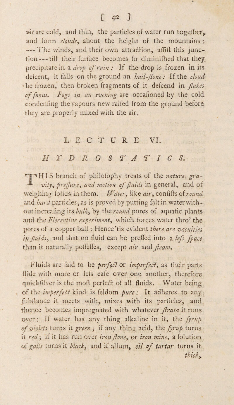 sir are cold, and thin, the particles of water run together, and form clouds, about the height of the mountains : ---The winds, and their own attraction, affift this junc¬ tion— till their furface becomes fo diminifhed that they, precipitate in a drop of rain : If the drop is frozen in its defcent, it falls on the ground an hail-ft one : If the cloud be frozen, then broken fragments of it defcend in flakes of flnow. Fogs in an evening are occafioned by the cold, condenfmg the vapours new raifed from the ground before they are properly mixed with the air. LECTURE VL H r D R 0 S T A T 1 C S. rTHHIS branch of philofophy treats of the nature, gt'a- vity, prejjure, and motion of fluids in general, and of weighing folids in them. Water, like air, confilds of round and bard particles, as is proved by putting fait in water with¬ out increaling its bulk, by thQ round pores of aquatic plants and the Florentine experiment, which forces water throJ the pores of a copper ball : Hence ’tis evident there are vacuities in fluids, and that no fluid can be preffed into a lefs [pace than it naturally poflefles, except air and fleam. Fluids are faid to be perfect or imperfect, as their parts Hide with more or lefs eafe over one another, therefore quickfilver is the mold perfedd of all fluids. Water being of the imperfeFt kind is feldom pure: It adheres to any fubldance it meets with, mixes with its particles, and thence becomes impregnated with whatever flrala it runs over: If water has any thing alkaline in it, the fyrup af violets turns it greeny if any thing acid, the fyrup turns it red ; if it has run over iron jlone, or iron mine, a folution of galls turns it blacky and if alium, oil of tartar turns it tbicky
