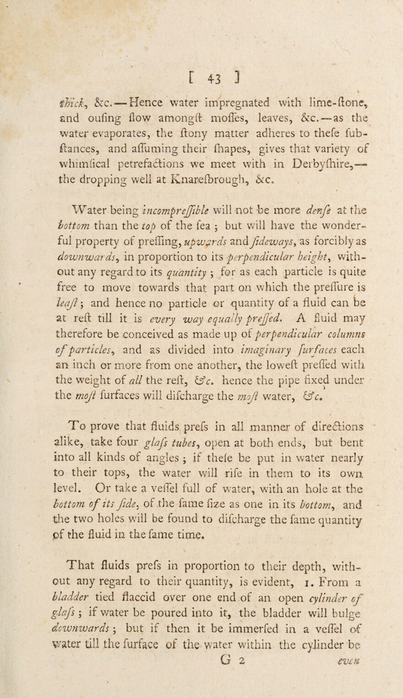 % thick, he.— Hence water impregnated with lime-ft one, and oufing flow amongd modes, leaves, &c.—as the water evaporates, the dony matter adheres to thefe fub- dances, and aduming their fhapes, gives that variety of whimfleal petrefaefions we meet with in Derbyfhire,-— the dropping well at Knarefbrough, he. Water being incomprejfible will not be more denfs at the bottom than the top of the lea ; but will have the wonder¬ ful property of prefling, upwards and fideways> as forciblyas downwards, in proportion to its perpendicular height, with¬ out any regard to its quantity ; for as each particle is quite free to move towards that part on which the predure is leaf; and hence no particle or quantity of a fluid can be at red till it is every way equally prefed. A fluid may therefore be conceived as made up of perpendicular columns of particles, and as divided into imaginary furfaces each an inch or more from one another, the lowed prefled with the weight of all the red, &c. hence the pipe fixed under the mojl furfaces will difeharge the mojl water, &c. To prove that fluids prefs in all manner of directions alike, take four glafs tubes, open at both ends, but bent into all kinds of angles ; if thele be put in water nearly to their tops, the water will rife in them to its own level. Or take a veflel full of water, with an hole at the bottom of its fide. of the fame flze as one in its bottom, and tire two holes will be found to difeharge the fame quantity pf the fluid in the fame time. That fluids prefs in proportion to their depth, with¬ out any regard to their quantity, is evident, i. From a bladder tied flaccid over one end of an open cylinder of glafs; if water be poured into it, the bladder will bulge downwards; but if then it be immerfed in a veflel of water till the furface of the water within the cylinder be G 2 even