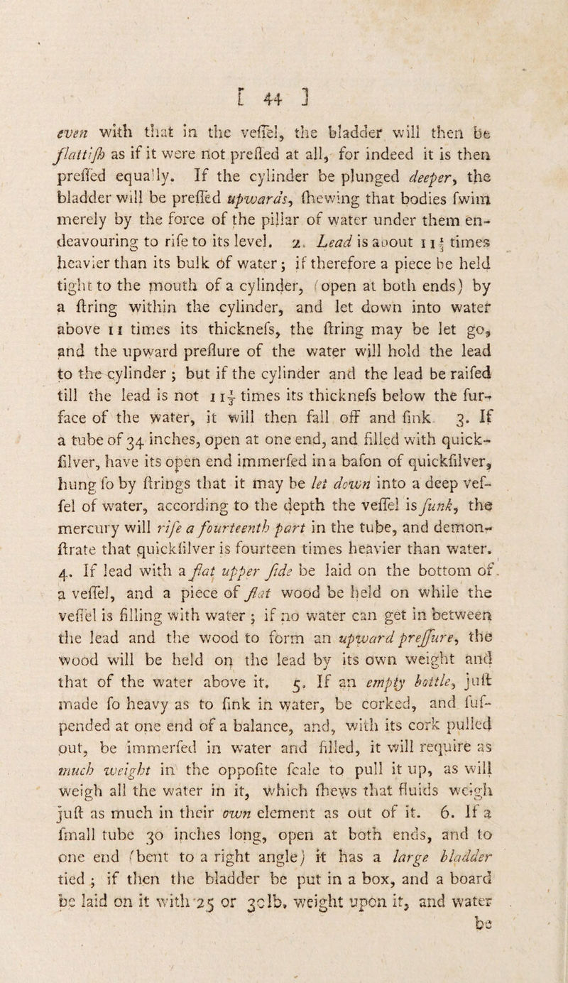 even with that in the veflel, the bladder will then be flattijh as if it were not prefted at all, for indeed it is then prefled equally. If the cylinder be plunged deeper, the bladder will be prefled upwards, (hewing that bodies fwim merely by the force of the pillar of water under them en¬ deavouring to rife to its level, i Lead is aoout 11 \ times heavier than its bulk of water; if therefore a piece be held tight to the mouth of a cylinder, f open at both ends ) by a firing within the cylinder, and let down into water above 11 times its thicknefs, the firing may be let go* and the upward preflure of the water will hold the lead to the cylinder ; but if the cylinder and the lead be raifed till the lead is not 1i~ times its thicknefs below the fur^ face of the water, it will then fall off and fink 3. If a tube of 34 inches, open at one end, and filled with quick- filver, have its open end ijnmerfed in a bafon of quickfilver, hung fo by firings that it may be lei down into a deep vef- fel of water, according to the depth the veflel is funk, the mercury will rife a fourteenth part in the tube, and demon- flrate that quickfilver is fourteen times heavier than water. 4. If lead w7ith a fat upper fide be laid on the bottom of. a veflel, and a piece of flat wood be held on while the veflel is filling with water ; if no water can get in between the lead and the wood to form an upward prejfure, the wood will be held on the lead bv its own weight and T J that of the water above it. 5. If an empty bottle, juft made fo heavy as to fink in water, be corked, and luf- pended at one end of a balance, and, with its cork pulled put, be immerfed in water and filled, it will require as much weight in the oppofite fcale to pull it up, as will weigh all the water in it, which (hews that fluids weigh juft as much in their own element as out of it. 6. It a finall tube 30 inches long, open at both ends, and to pne end 'bent to a right angle) it has a large bladder tied ; if then the bladder be put in a box, and a board be laid on it with'25 or gclb, weight upon it, and water be