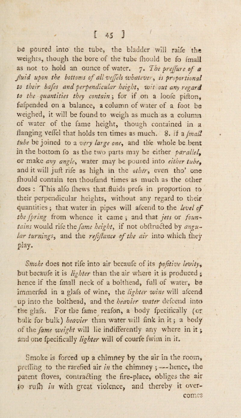be poured into the tube, the bladder will raife tb« weights, though the bore of the tube fhould be fo (mall as not to hold an ounce of water. 7. The prejjure of a fluid upon the bottoms of all vejfels whatever, 2s proportional to their bafes and perpendicular height, wit-out any regard to the quantities they contain; for if on a loofe pifton, fufpended on a balance, a column of water of a foot be weighed, it will be found to weigh as much as a column ot water of the fame height, though contained in a flanging veffel that holds ten times as much. 8. if a fmall tube be joined to a very large one, and the whole be bent in the bottom fo as the two parts may be either parallel, or make any angle, water may be poured into either tube, and it will juft rife as high in the other, even tho’ one fhould contain ten thoufand times as much as the other does : This alfo fhews that.fluids prefs in proportion to their perpendicular heights, without any regard to their quantities; that water in pipes will afcend to the level of the fpring from whence it came ; and that jets or foun¬ tains wrould rife the fame height, if not obftructed by angu¬ lar turnings, and the refinance of the air into which they play. Smoke does not rife into air becaufe of its pofitive levity> but becaufe it is lighter than the air where it is produced ; hence if the fmall neck of a bolthead, full of water, be immerfea in a glafs of wine, the lighter wine will afcend up into the bolthead, and the heavier zvater defcend into the glafs. For the fame reafon, a body fpecifically (or bulk for bulk) heavier than water will fink in it; a body of the fame weight will lie indifferently any where in it ; and one fpecifically lighter will of courfe fwim in it. Smoke is forced up a chimney by the air in the room, prefilng to the rarefied air in the chimney ;— hence, the patent ftoves, contracting the fire-place, obliges the air to ruff) in with great violence, and thereby it over¬ comes