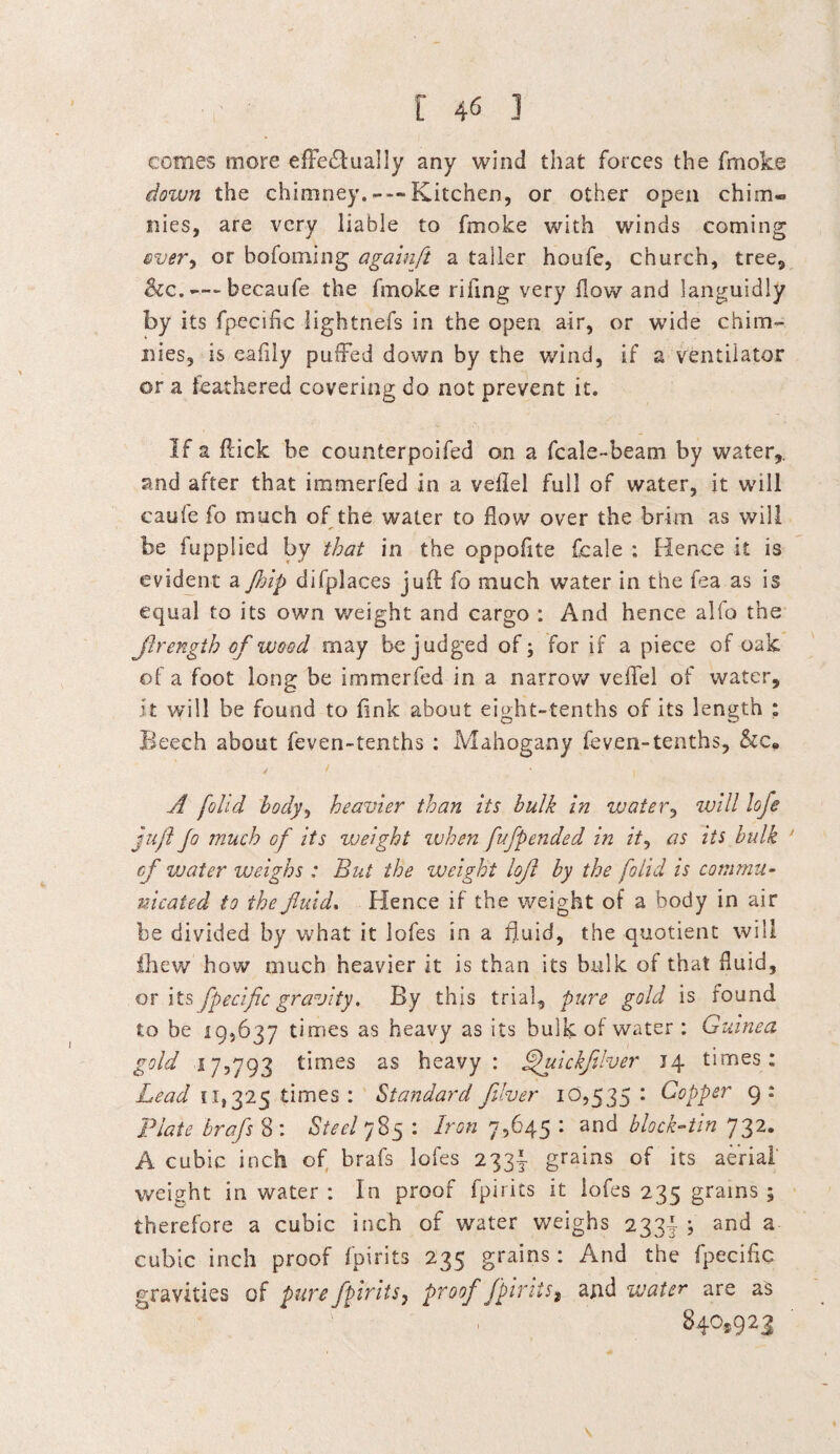 comes more effectually any wind that forces the fmoke <down the chimney.Kitchen, or other open chim« nies, are very liable to fmoke with winds coming ever^ or bofoming againft a taller houfe, church, tree, &c.—-becaufe the fmoke riling very flow and languidly by its fpecific lightnefs in the open air, or wide chim- liies, is eafily puffed down by the wind, if a ventilator or a feathered covering do not prevent it. If a flick be counterpoifed on a fc ale-beam by water,, and after that immerfed in a veflel full of water, it will caufe fo much of the water to flow over the brim as will be fupplied by that in the oppofite fcale : Hence it is evident a Jhip difplaces juft fo much water in the fea as is equal to its own weight and cargo : And hence alfo the Jlrength of wood may be judged of; for if a piece of oak of a foot long be immerfed in a narrow veflel of water, it will be found to fink about eight-tenths of its length : Beech about feven-tenths : Mahogany feven-tenths, &c„ A [olid body, heavier than its bulk in water, will loje juft Jo much of its weight when fufp ended in it, as its bulk ’ of vjater weighs : But the weight loft by the /olid is commu¬ nicated to the fluid, Hence if the weight of a body in air be divided by what it lofes in a fluid, the quotient will fhew how much heavier it is than its bulk of that fluid, or its fpecific gravity. By this trial, pure gold is round to be 19,637 times as heavy as its bulk of water : Guinea gold 17,793 times as heavy : Jjuickfilver 14 times: Lead 11,325 times : Standard filver 10,535: Copper 9: Plate brafs 8 : Steel 785 : Iron 7,645 : and block-tin 732. A cubic inch of brafs lofes 233! grains of its aerial weight in water : In proof fpirics it lofes 235 grains ; therefore a cubic inch of water weighs 233! ; and a cubic inch proof fpirits 235 grains: And the fpecific gravities of pure fpirits, proof fpirits? and water are as 840,923
