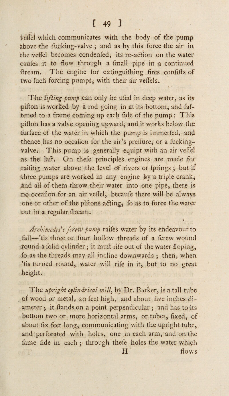 VelTel which communicates with the body of the pump above the fu.cking-valve ; and as by this force the air in the veflel becomes condenfed, its re-acfion on the water caufes it to flow through a fmall pipe in a continued dream. The engine for extinguifhing fires confifts of two fuch forcing pumps, with their air veffels. The lifting pump can only be ufed in deep water, as its pidon is worked by a rod going in at its bottom, and faf- tened to a frame coming up each fide of the pump : This piffon has a valve opening upward, and it works below the furface of the water in which the pump is immerfed, and thence has no occafion for the air’s preffure, or a fucking- valve. This pump is generally equipt with an air veflel as the lad. On tliefe principles engines are made for railing water above the level of rivers or fprings; but if three pumps are worked in any engine by a triple crank, and all of them throw their water into one pipe, there is no occafion for an air vefiel, becaufe there will be always one or other of the piftons acting* fo as to force the water out in a regular dream. Archimedes's fcrew pump raifeS water by its endeavour to fall—’tis three or four hollow threads of a fcrew wound round a folid cylinder; it mud rife out of the water Hoping, fo as the threads may all incline downwards ; then, when ’tis turned round, water will rife in it, but to no great height. The upright cylindrical mill, by Dr. Barker, is a tall tube of wood or metal, 20 feet high, and about five inches di¬ ameter ; it dands on a point perpendicular ; and has to its bottom two or more horizontal arms, or tubes, fixed, of about fix feet long, communicating with the upright tube, and perforated with holes, one in each arm, and on the fame fide in each 5 through thefe holes the water which H flows