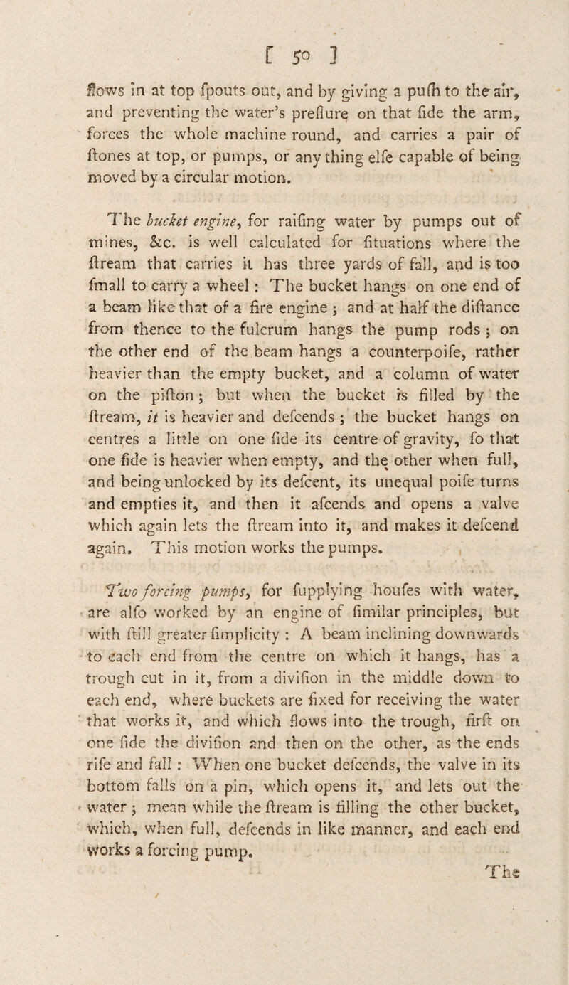 [ 5° 3 Sows in at top fpouts out, and by giving a pufh to the air, and preventing the water’s prefiure on that fide the arm, forces the whole machine round, and carries a pair of ftones at top, or pumps, or anything elfe capable of being moved by a circular motion. The bucket engine, for railing water by pumps out of mines, &c, is well calculated for fituations where the ftream that carries it has three yards of fall, and is too fmall to carry a wheel : The bucket hangs on one end of a beam like that of a fire engine ; and at half the diftance from thence to the fulcrum hangs the pump rods ; on the other end of the beam hangs a counterpoife, rather heavier than the empty bucket, and a column of water on the pifton; but when the bucket is filled by the ftream, it is heavier and defcends ; the bucket hangs on centres a little on one fide its centre of gravity, fo that one fide is heavier when empty, and the other when full, and being unlocked by its defcent, its unequal poife turns and empties it, and then it afcends arid opens a valve which again lets the dream into it, and makes it defcend again. This motion works the pumps. Two forcing pumps, for fupplying houfes with water, are alfo worked by an engine of fimilar principles, but with fill greater fimplicity : A beam inclining downwards to each end from the centre on which it hangs, has a trough cut in it, from a divifion in the middle down to each end, where buckets are f xed for receiving the water that works it, and which flows into the trough, nr ft on one fide the divifion and then on the other, as the ends rife and fall : When one bucket defcends, the valve in its bottom falls on a pin, which opens it, and lets out the water ; mean while the ftream is filling the other bucket, which, when full, defcends in like manner, and each end works a forcing pump. The /