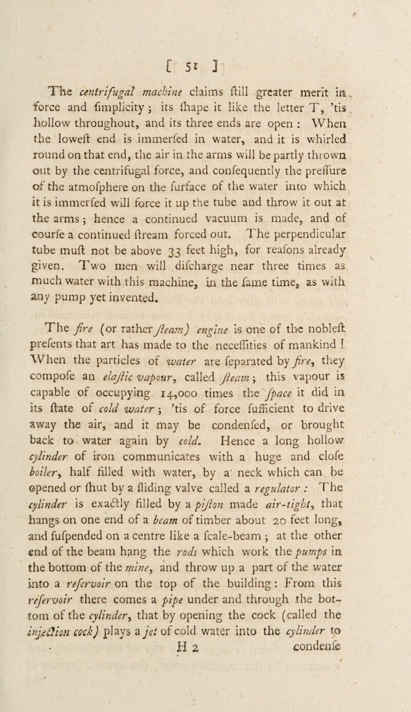 The centrifugal machine claims dill greater merit in force and fimplicity ; its drape it like the letter T, ’tis hollow throughout, and its three ends are open : When the lowed: end is immerfed in water, and it is whirled round on that end, the air in the arms will be partly thrown out by the centrifugal force, and confequently the preiTure of the atmofphere on the furface of the water into which it is immerfed will force it up the tube and throw it out at the arms; hence a continued vacuum is made, and of courfe a continued dream forced out. The perpendicular tube mud not be above 33 feet high, for reafons already given. Two men will difcharge near three times as much water with this machine, in the fame time, as with any pump yet invented. The fire (or rather fleam) engine is one of the nobled prefents that art has made to the necefllties of mankind ! When the particles of zvater are feparated by fire^ they compofe an elajlic vapour, called fleam; this vapour is capable of occupying 14,000 times the /pace it did in its date of cold water ; ’tis of force diffident to drive away the air, and it may be condenfed, or brought back to water again by cold. Hence a long hollow cylinder of iron communicates with a huge and clofe boiler, half filled with water, by a neck which can be opened or fhut by a hiding valve called a regulator : The cylinder is exactly filled by a pijlon made air-tight, that hangs on one end of a beam of timber about 20 feet long, and fufpended on a centre like a fcale-beam ; at the other end of the beam hang the rods which work the pumps in the bottom of the mine, and throw up a part of the water into a refer voir on the top of the building: From this refervoir there comes a pipe under and through the bot¬ tom of the cylinder, that by opening the cock (called the injcdion cock) plays a jet of cold water into the cylinder to H 2 condenfc t l •
