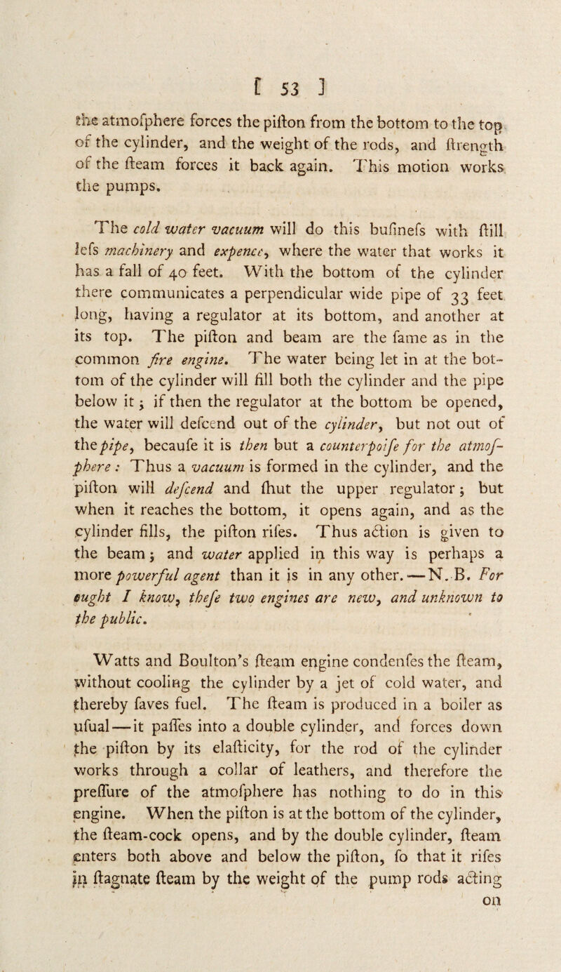 !he atmofphere forces the pifton from the bottom to the top of the cylinder, and the weight of the rods, and ftrength of the ileam forces it back, again. This motion works the pumps. The cold water vacuum will do this bulinefs with ffill lefs machinery and expence, where the water that works it has a fall of 40 feet. With the bottom of the cylinder there communicates a perpendicular wide pipe of 33 feet long, having a regulator at its bottom, and another at its top. The pifton and beam are the fame as in the common fire engine. The water being let in at the bot¬ tom of the cylinder will fill both the cylinder and the pipe below it y if then the regulator at the bottom be opened, the water will defcend out of the cylinder, but not out of the pipe, becaufe it is then but a counterpoife for the atmof¬ phere : Thus a vacuum is formed in the cylinder, and the pifton will defcend and fhut the upper regulator; but when it reaches the bottom, it opens again, and as the cylinder fills, the pifton rifes. Thus action is given to the beam $ and water applied in this way is perhaps a more powerful agent than it is in any other.—N. B. For ought I know? thefe two engines are nezv, and unknown to the public. Watts and Boulton’s (team engine condenfesthe (team, without cooling the cylinder by a jet of cold water, and thereby faves fuel. The fteam is produced in a boiler as ufual — it paftes into a double cylinder, and forces down the pifton by its elafticity, for the rod of the cylinder works through a collar of leathers, and therefore the preflure of the atmofphere has nothing to do in this- engine. When the pifton is at the bottom of the cylinder, the fteam-cock opens, and by the double cylinder, fteam enters both above and below the pifton, fo that it rifes ftagnate fteam by the weight of the pump rods acting on