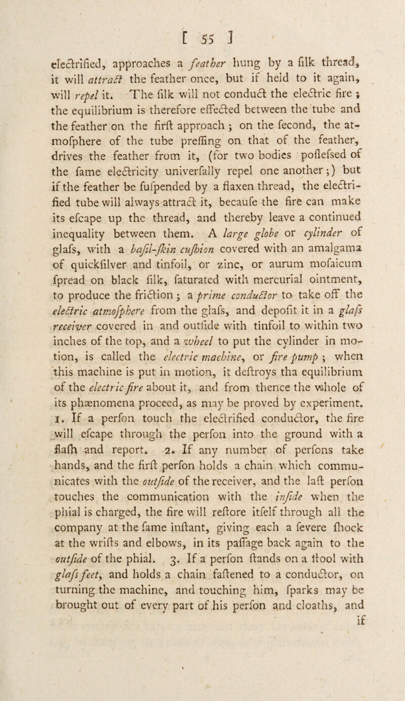 efectrified, approaches a feather hung by a filk thread, it will attratt the feather once, but if held to it again, will repel it. The filk will not conduct the ele&ric fire ; the equilibrium is therefore effeded between the tube and the feather on the firft approach ; on the fecond, the at- mofphere of the tube prefiing on that of the feather, drives the feather from it, (for two bodies poilefsed of the fame eledricity univerfally repel one another;) but if the feather be fufpended by a flaxen thread, the electri¬ fied tube will always attract it, becaufe the fire can make its efcape up the thread, and thereby leave a continued inequality between them. A large globe or cylinder of glafs, with a bafii-fkin cufinon covered with an amalgama of quickfilver and tinfoil, or zinc, or aurum mofaicum fpread on black filk, faturated with mercurial ointment, to produce the friction ; a prime conductor to take off the eleftric aimojpkere from the glafs, and depofit it in a glafs receiver covered in and outiide with tinfoil to within two inches of the top, and a wheel to put the cylinder in mo¬ tion, is called the electric machine, or fire pump ; when this machine is put in motion, it deftroys tha equilibrium of the electric fire about it, and from thence the whole of its phenomena proceed, as may be proved by experiment, i. If a perfon touch the eledrified conductor, the fire will efcape through the perfon into the ground with a fiafh and report. 2. If any number of perfons take hands, and the firft perfon holds a chain which commu¬ nicates with the outfide of the receiver, and the laft perfon touches the communication with the infide when the phial is charged, the fire will reftore itfelf through all the company at the fame inftant, giving each a fevere (hock at the wrifls and elbows, in its paflage back again to the outfide of the phial. 3. If a perfon Hands on a ftool with glafs feet, and holds a chain faftened to a conductor, on turning the machine, and touching him, fparks may be brought out of every part of his perfon and deaths, and if