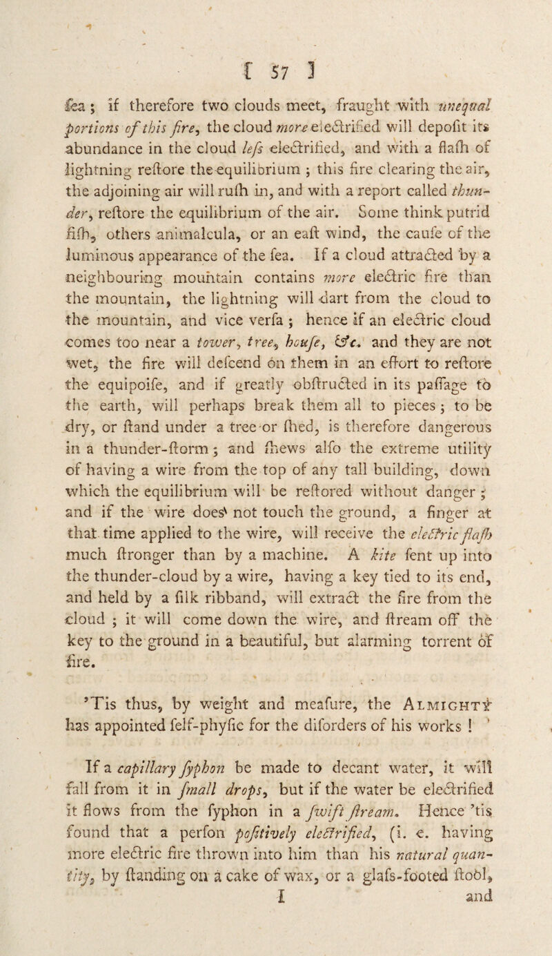 \ C 57 3 iea ; if therefore two clouds meet, fraught with unequal portions cf this fire, the cloud more electrified will depofit its abundance in the cloud lefis electrified, and with a flaili of lightning reftore the equilibrium ; this fire clearing the air, the adjoining air will rufh in, and with a report called thun¬ der, reftore the equilibrium of the air. Some think putrid fifh, others animalcula, or an eaft wind, the caufe cf the luminous appearance of the fea. If a cloud attracted by a neighbouring mountain contains more eleblric fire than the mountain, the lightning will dart from the cloud to the mountain, and vice verfa ; hence if an eleClric cloud comes too near a tower, tree., houfe, fsV. and they are not wet, the fire will defcend on them in an effort to reftore the equipoife, and if greatly obftruCted in its paffage to the earth, will perhaps break them all to pieces ; to be dry, or ftand under a tree-or fhed, is therefore dangerous in a thunder-ftorm; and {hews alfo the extreme utility of having a wire from the top of any tall building, down which the equilibrium will be reftored without danger; and if the wire doess not touch the ground, a finger at that time applied to the wire, will receive the electricfiajh much ftronger than by a machine. A kite fent up into the thunder-cloud by a wire, having a key tied to its end, and held by a fiik ribband, will extract the fire from the cloud ; it will come down the wire, and ftream off the key to the ground in a beautiful, but alarming torrent of lire. 5Tis thus, by weight and meafure, the Almighty has appointed feif-phyfic for the diforders of his works ! « # t If a capillary fyphon be made to decant water, it will fall from it in fmall drops, but if the water be eleCtrified it flows from the fyphon in a fwifit ftream. Hence ’tis found that a perfon pofitively electrified, (i. e. having more eleCtric fire thrown into him than his natural quan¬ tity, by {landing on a cake of wax, or a glafs-footed ftobl* I and
