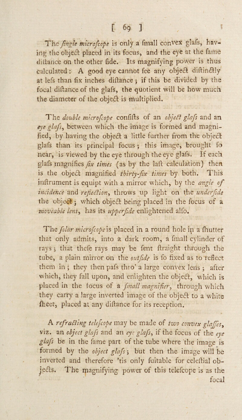 [ 6g ] . » The fingle mlcrofiope is only a fmall convex glafs, hav¬ ing the object placed in its focus, and the eye at the fame diftance on the other tide. Its magnifying power is thus calculated : A good eye cannot fee any objedl diftindfly at lefs than fix inches diftance ; if this be divided by the focal diftance of the glafs, the quotient will be how much the diameter of the objedl: is multiplied. The double mlcrofcope confifts of an oh]eft glafs and an eye glafs, between which the image is formed and magni¬ fied, by having the object a little further from the object glafs than its principal focus ; this image, brought fo near, is viewed by the eye through the eye glafs. If each glafs magnifies fix times (as by the laft calculation) then is the object magnified thirty-fix times by both. This inftrument is equipt with a mirror which, by the angle of incidence and reflection^ throws up light on the underfide the objedt 5 which objedt being placed in the focus of a moveable lens, has its upperfide enlightened alfo. The filar microfcop e'^ placed in a round hole ip a fhutter that only admits, into a dark room, a fmall cylinder of rays ; that thcfe rays may be fent ftraight through the tube, a plain mirror on the outfide is fo fixed as to reflect them in • they then pafs thro’ a large convex lens ; after which, they fall upon, and enlighten the objedf, which is placed in the focus of a fmall magnifier, through which they carry a large inverted image of the objedl to a white fheet, placed at any diftance for its reception. A ref rafting telefcope may be made of two convex fiafifes^ viz. an object glafs and an eye glafs, if the focus of the eye glafs be in the fame part of the tube where the image is formed by the object glafs; but then the image will be inverted and therefore ’tis only fuitable for celeftial ob- jedls. The magnifying power of this telefcope is as the focal
