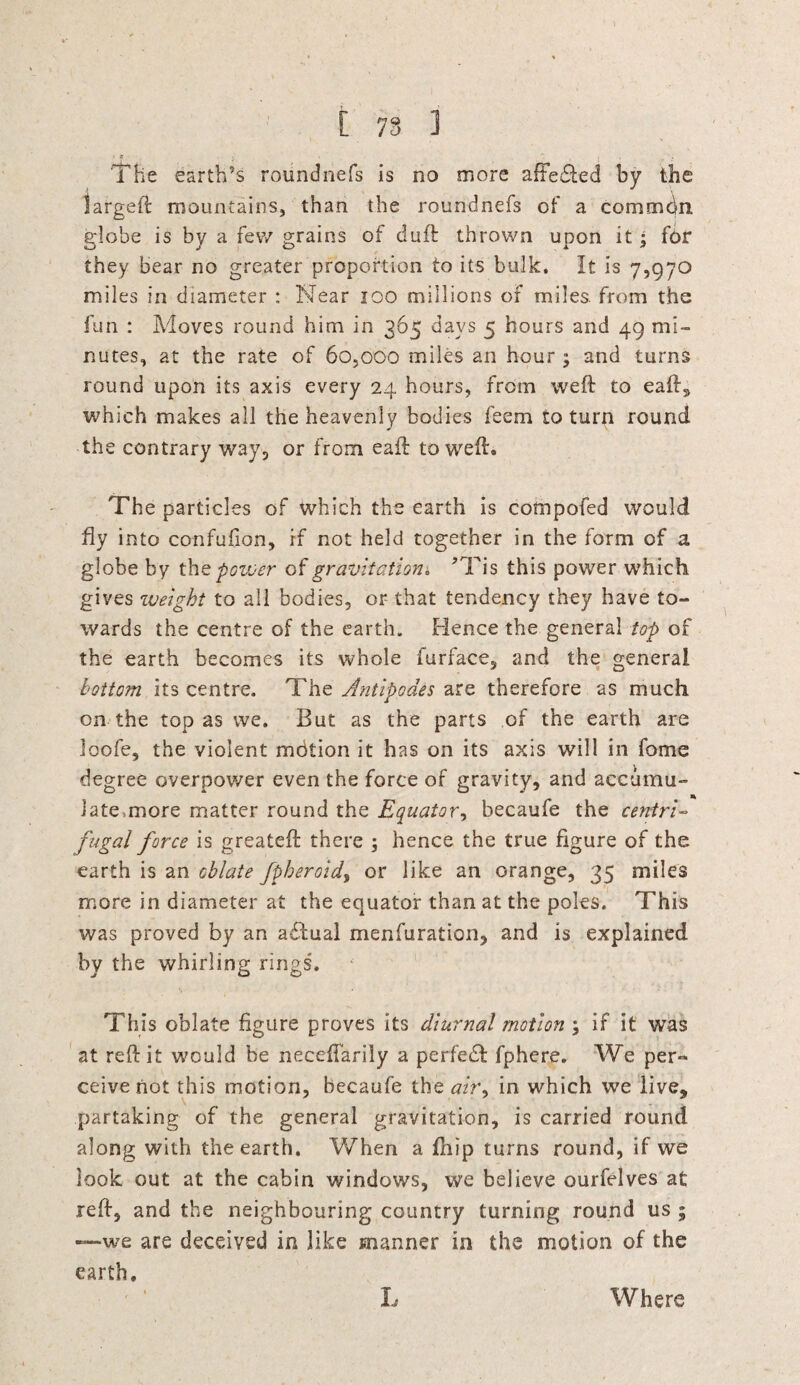 t 78 ] . , , » The earth’s roundnefs is no more affie&ed by the largeft mountains, than the roundnefs of a common globe is by a few grains of duff thrown upon it ; for they bear no greater proportion to its bulk. It is 7,970 miles in diameter : Near 100 millions of miles, from the fun : Moves round him in 365 days 5 hours and 49 mi¬ nutes, at the rate of 60,000 miles an hour ; and turns round upon its axis every 24 hours, from weft to eaft, which makes all the heavenly bodies feem to turn round the contrary way, or from eaft to weft. The particles of which the earth is compofed would fly into confufion, if not held together in the form of a globe by th z pozver of gravitation* ?Tis this power which gives weight to all bodies, or that tendency they have to¬ wards the centre of the earth. Hence the general top of the earth becomes its whole furface, and the general bottom its centre. The Antipodes are therefore as much on the top as we. But as the parts of the earth are loofe, the violent mdtion it has on its axis will in fome degree overpower even the force of gravity, and accumu¬ late .more matter round the Equator, becaufe the centri¬ fugal force is greateft there ; hence the true figure of the earth is an oblate fpheroidy or like an orange, 35 miles more in diameter at the equator than at the poles. This was proved by an adlual menfuration, and is explained by the whirling rings. This oblate figure proves its diurnal motion ; if it was at reft it would be neceftariiy a perfedf fphere. We per¬ ceive not this motion, becaufe the ah\ in which we live, partaking of the general gravitation, is carried round along with the earth. When a ftiip turns round, if we look out at the cabin windows, we believe ourfelves at reft, and the neighbouring country turning round us ; —we are deceived in like manner in the motion of the earth. L Where