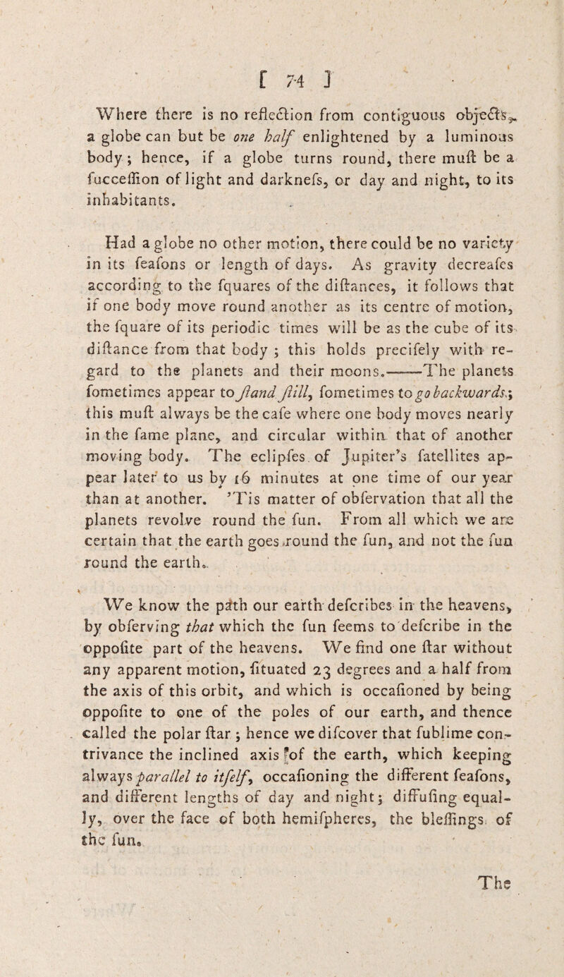 Where there is no reflection from contiguous obje&fc^ a globe can but be one half enlightened by a luminous body; hence, if a globe turns round, there mu ft be a fuccefiion of light and darknefs, or day and night, to its inhabitants. Had a globe no other motion, there could be no variety in its feafons or length of days. As gravity decreafes according to the fquares of the diftances, it follows that if one body move round another as its centre of motion, the fquare of its periodic times will be as the cube of its diftance from that body ; this holds precifely with re¬ gard to the planets and their moons.——The planets fometimes appear to Jlana fill, fometimes to go backwards this muft always be the cafe where one body moves nearly in the fame plane, and circular withirt that of another moving body. The eclipfes.of Jupiter's fatellites ap¬ pear later to us by 16 minutes at one time of our year than at another. *Tis matter of obfervation that all the planets revolve round the fun. From all which we are certain that the earth goes-round the fun, and not the fun round the earth.. * We know the path our earth defcribes in the heavens, by obferving that which the fun feems to defcribe in the oppofite part of the heavens. We find one ftar without any apparent motion, fituated 23 degrees and a half from the axis of this orbit, and which is occafioned by being ©ppofite to one of the poles of our earth, and thence called the polar ftar ; hence we difcover that fublime con¬ trivance the inclined axis fof the earth, which keeping always parallel to itfelfy occafioning the different feafons, and different lengths of day and night; diffufing equal¬ ly, over the face of both hemifpheres, the bleftings of the fun. The /