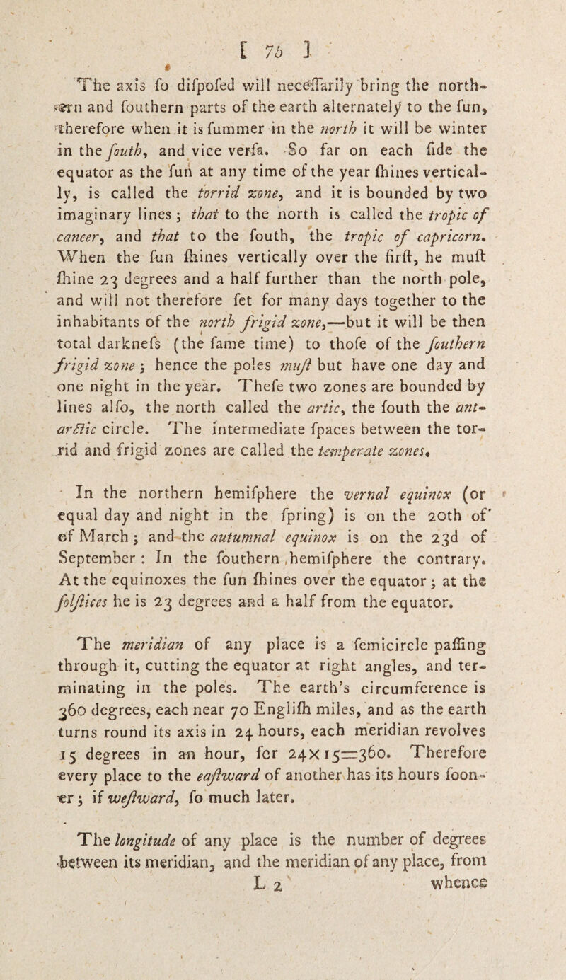 [ 76 1 The axis fo difpofed will nec6:Tarily bring the north® y©rn and fouthern parts of the earth alternately to the fun, therefore when it isfummer in the north it will be winter in the fouth, and vice verfa. So far on each fide the equator as the fun at any time of the year fhines vertical¬ ly, is called the torrid zone, and it is bounded by two imaginary lines ; that to the north is called the tropic of cancer, and that to the fouth, the tropic of capricorn. When the fun fhines vertically over the firft, he mult fhine 23 degrees and a half further than the north pole, and will not therefore fet for many days together to the inhabitants of the north friyid zone^—but it will be then 1 J f 3 total darknefs (the fame time) to thofe of the fouthern frigid zone ; hence the poles inuft but have one day and one night in the year. Thefe two zones are bounded by lines alfo, the north called the artic, the fouth the aut¬ arkic circle. The intermediate fpaces between the tor¬ rid and frigid zones are called the temperate zones• In the northern hemifphere the vernal equinox (or * equal day and night in the fpring) is on the 20th of' of March ; and the autumnal equinox is on the 23d of September : In the fouthern .hemifphere the contrary. At the equinoxes the fun fhines over the equator; at the folfiices he is 23 degrees and a half from the equator. \ The meridian of any place is a femicircle palling through it, cutting the equator at right angles, and ter¬ minating in the poles. The earth’s circumference is 360 degrees, each near 70 Englifh miles, and as the earth turns round its axis in 24 hours, each meridian revolves 15 degrees in an hour, for 24x15=360. Therefore every place to the eafiward of another has its hours foon- ^er; if wejlward, fo much later. The longitude of any place is the number of degrees -between its meridian, and the meridian of any place, from L 2 whence « • j ' (