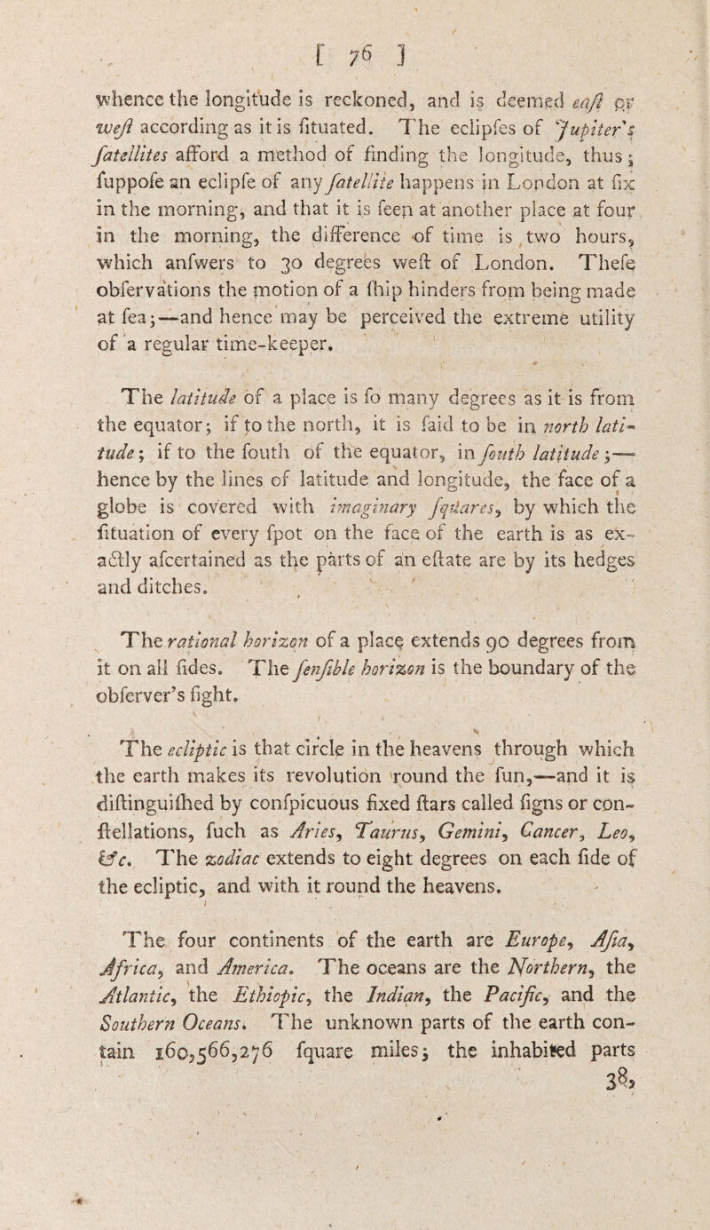 whence the longitude is reckoned, and is deemed eafi qr weft according as it is fituated. The eciipfes of Jupiter's fatellites afford a method of finding the longitude, thus; fuppofe an eclipfe of any fatelliie happens in London at fix in the morning, and that it is feen at another place at four in the morning, the difference -of time is two hours, which anfwers to 30 degrees weft of London. Thefe obfervations the motion of a (hip hinders from being made at fea;—and hence may be perceived the extreme utility of a regular time-keeper. The latitude of a place is fo many degrees as it is from the equator; if to the north, it is faid to be in north lati- tilde; if to the fouth of the equator, in fouth latitude \—■ hence by the lines of latitude and longitude, the face of a globe is covered with imaginary fqtiares, by which the fituation of every fpot on the face of the earth is as ex- acftly afcertained as the parts of an eftate are by its hedges and ditches. * V The rational horizon of a place extends 90 degrees from it on all fides. The fenftble horizon is the boundary of the obferver’s fight. k ' . . , v The ecliptic is that circle in the heavens through which the earth makes its revolution round the fun,—and it is diftinguifhed by confpicuous fixed flars called figns or con- flellations, fuch as Aries, Taurus,, Gemini, Cancer, Leo, &c> The zodiac extends to eight degrees on each fide of the ecliptic, and with it round the heavens. The four continents of the earth are Europe, Afta, Africa, and America. The oceans are the JSforthern, the Atlantic, the Ethiopic, the Indian, the Pacific, and the Southern Oceans. The unknown parts of the earth con¬ tain 160,566,276 fquare miles; the inhabited parts 385
