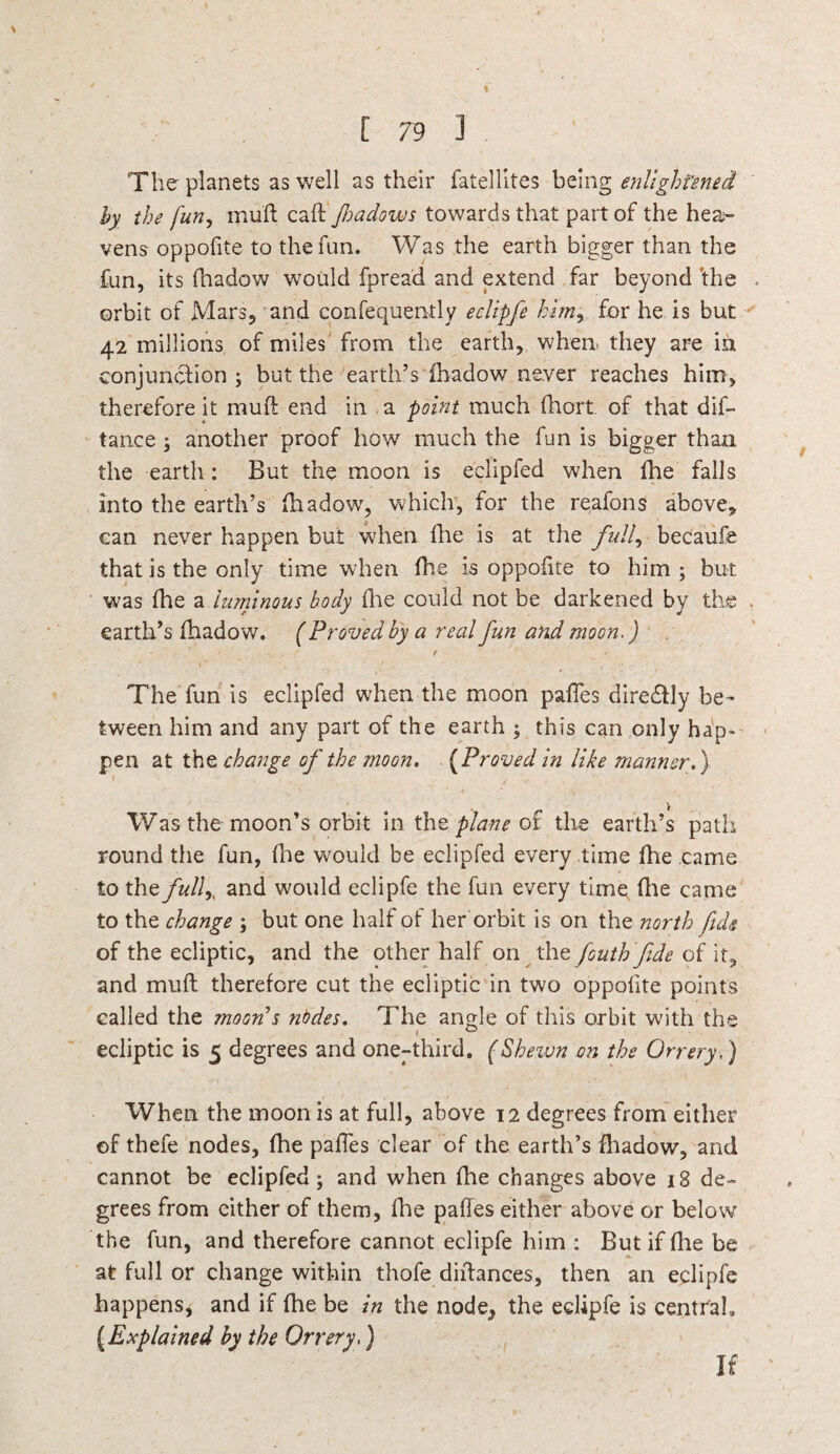 The- planets as well as their fatellites being enlightened hy the fun, mull call fioadows towards that part of the hea¬ vens oppofite to the fun. Was the earth bigger than the fun, its fhadow would fprea'd and extend far beyond ’the . orbit of Mars, and confequently eclipfe him, for he is but 42 millions of miles from the earth, when, they are in conjunction ; but the earth’s fhadow never reaches him, therefore it muft end in a point much fhort of that dif- tan.ce another proof how much the fun is bigger than the earth: But the moon is eclipfed when fhe falls into the earth’s fhadow, which, for the reafons above, can never happen but when fhe is at the full, becaufe that is the only time when fhe is oppofite to him ; but was fhe a luminous body fire could not be darkened by the . earth’s fhadow. ( Proved by a real fun and moon.) f The fun is eclipfed when the moon paffes diredtly be¬ tween him and any part of the earth ; this can only hap¬ pen at the change of the ?noon. ( Proved in like manner.) i A . \ Was the moon’s orbit in the plane ot the earth’s path round the fun, fne would be eclipfed every time fhe came to the fully and would eclipfe the fun every time file came to the change ; but one half of her orbit is on the north fids of the ecliptic, and the other half on the fiouth fide of it, and mufl therefore cut the ecliptic in two oppofite points called the moon's nodes. The angle of this orbit with the ecliptic is 5 degrees and one-third. (Shewn on the Orrery,) When the moon is at full, above 12 degrees from either of thefe nodes, fhe paffes clear of the earth’s fhadow, and cannot be eclipfed; and when fhe changes above 18 de¬ grees from either of them, flue paffes either above or below the fun, and therefore cannot eclipfe him : But if (lie be at full or change within thofe diftances, then an eclipfe happens, and if fhe be in the node, the eclipfe is central* (Explained by the Orrery,) If