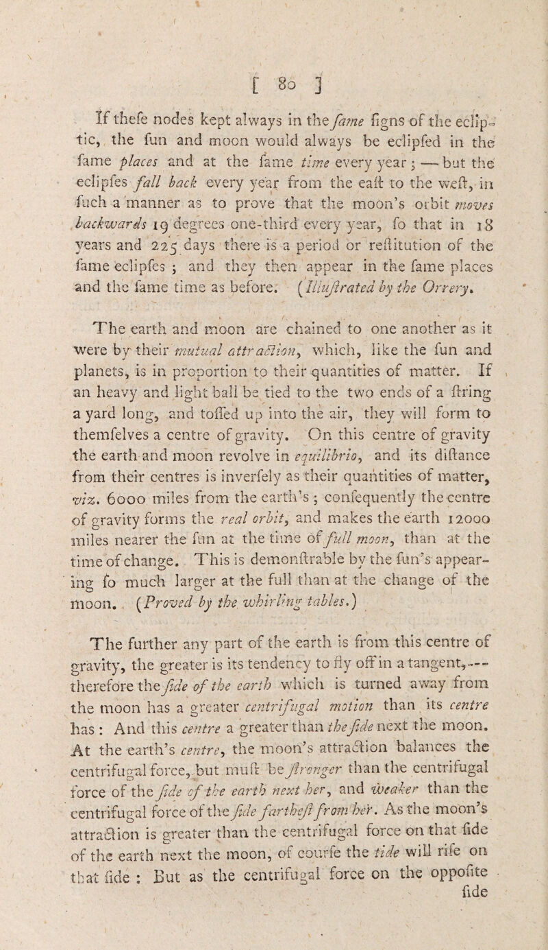 If thefe nodes kept always in the fame figns of the eclip¬ tic, the fun and moon would always be eclipfed in the fame places and at the fame time every year; — but the eclipfes fall back every year from the eaft to the weft, in inch a manner as to prove that the moon’s orbit moves backwards 19 degrees one-third every year, fo that in 18 years and 225 days there is a period or reftitution of the fame eclipfes ; and they then appear in the fame places and the fame time as before. (Illujlrated by the Orrery. The earth and moon are chained to one another as it were by their mutual attraction, which, like the fun and planets, is in proportion to their quantities of matter. If an heavy and light ball be tied to the two ends of a firing a yard long, and toiled up into the air, they will form to themfelves a centre of gravity. On this centre of gravity the earth and moon revolve in equilibria, and its diftance from their centres is inverfely as their quantities of matter, viz. 6000 miles from the earth’s ; confequently the centre of gravity forms the real orbit, and makes the earth 12000 miles nearer the fun at the time of full moon, than at the time of change. This is demonftrable by the fun's appear¬ ing fo much larger at the full than at the change of the moon. (Proved by the whirling tables.) The further any part of the earth is from this centre of gravity, the greater is its tendency to fly off in a tangent,— therefore the fide of the earth which is turned away from the moon has a greater centrifugal motion than its centre has : And this centre a greater than thefide next the moon. At the earth’s centre, the moon’s attraction balances the centrifugal force, but muft be f ranger than the centrifugal force of the fide of the earth next her, and weaker than the centrifugal force of the fide jarthejt from her. As the moon s attra&ion is greater than the centrifugal force on that fide of the earth next the moon, of courfe the tide will rile on that fide : But as the centrifugal force on the oppoute