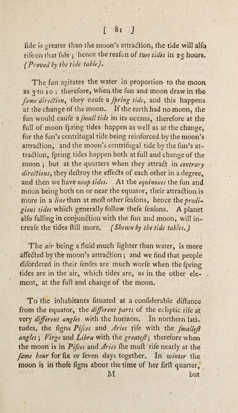t J fide is greater than the moon's attraction, the tide will alfc* rife oh that fide ; hence the reafon of two tides in 25 hours. (Proved by the tide table), * , * . • The fun agitates the water in proportion to the moon as 3 to 10 ; therefore, when the fun and moon draw in the fame direction, they caufe a fpring tide, and this happens at the change of the moon. If the earth had no moon, the fun would caufe a [mail tide in its oceans, therefore at the full of moon fpring tides happen as well as at the change, for the fun’s centrifugal tide being reinforced by the moon’s attraction, and the moon’s centrifugal tide by the fun’s at¬ traction, fpring tides happen both at full and change of the moon ; but at the quarters when they attract in contrary directions, they deflroy the effects of each other in a degree, and then we have neap tides. At the equinoxes the fun and moon being both on or near the equator, their attraction is more in a line than at moft other feafons, hence the prodi¬ gious tides which generally follow thefe feafons. A planet alfo falling in conjunction with the fun and moon, will in¬ crease the tides hill more. (Shewn by the tide tables.) - _ 1 ( . The air being a fluid much lighter than water, is more affected by the moon’s attraction; and we find that people difordered in their fenfes are much worfe when the fpring tides are in the air, which tides are, as in the other ele- . ment, at the full and change of the moon. To the inhabitants fituated at a confiderable diftance from the equator, the different parts of the ecliptic rife at very different angles with the horizon. In northern lati¬ tudes, the figns Pifces and dries rife with the fmallejl angles; Virgo and Libra with the greatejl\ therefore when the moon is in Pifces and dries fhe muft rife nearly at the fame hour for fix or feven days together. In winter the moon is in thofe figns about the time of her firft quarter, 1