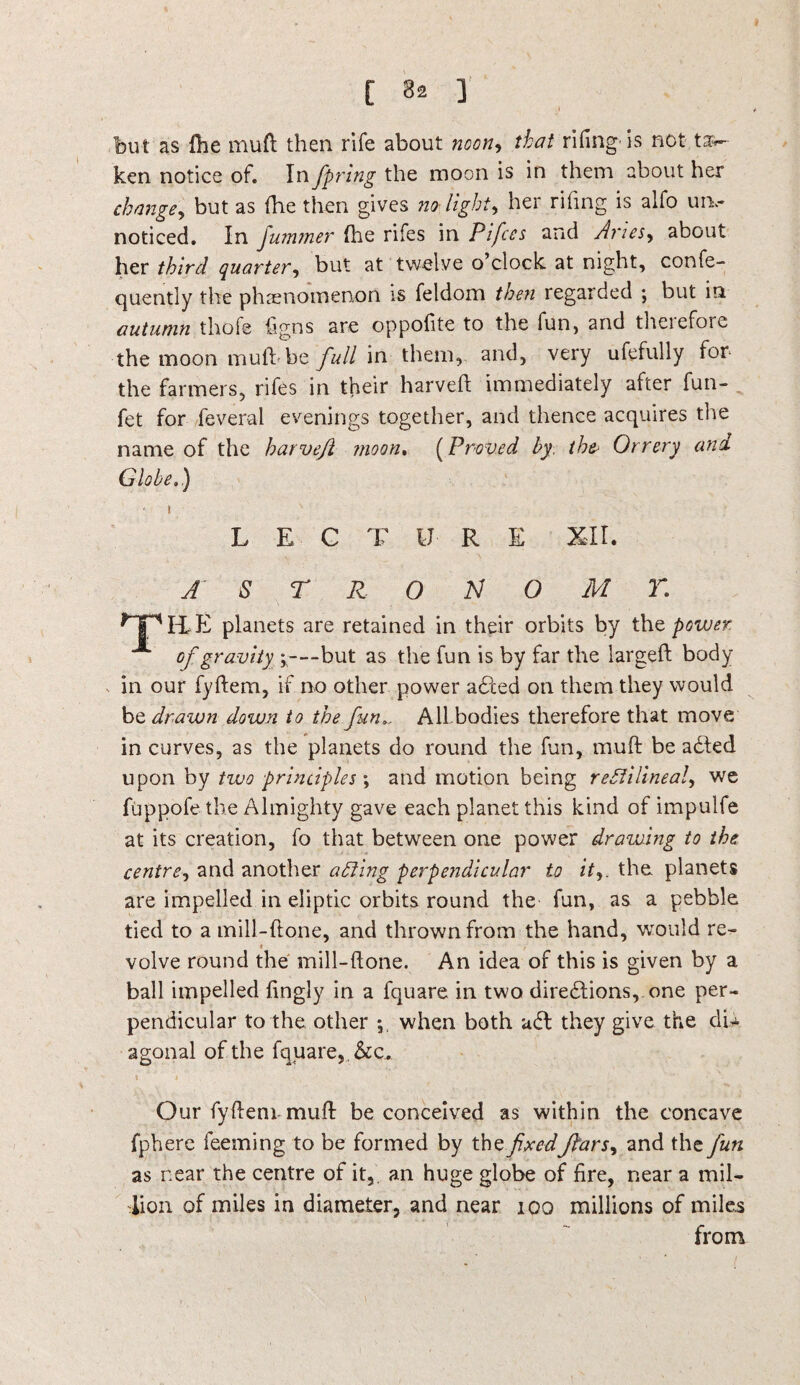 [ 3^ ] but as (he mud then rife about noon9 that rifing' is not ta~- ken notice of. In fipring the moon is in them about her change, but as (he then gives no-light, her rifing is alfo urn- noticed. In Jummer {he rifes in Pi fees and Aries, about her third quarter, but at twelve o clock at night, confe- quently the phenomenon is feldom then regarded ; but in autumn thofe figns are oppofite to the fun, and therefore the moon muld be full in them, and, very ufefully for the farmers, rifes in their harveft immediately after fun- fet for feveral evenings together, and thence acquires the name of the harveft moon. (Proved by. the* Orrery and Globe.) » LECTURE XII. A S T R 0 N O M r. *TpILE planets are retained in their orbits by the power of gravity *—but as the fun is by far the larged body in our fydem, if no other power adted on them they would be drawn down to the funAll bodies therefore that move in curves, as the planets do round the fun, mud be adted upon by two principles; and motion being rectilineal, we fuppofe the Almighty gave each planet this kind of impulfe at its creation, fo that between one power drawing to the centre, and another acting perpendicular to itthe planets are impelled in eliptic orbits round the fun, as a pebble tied to a mill-done, and thrown from the hand, would re- i • / volve round the mill-done. An idea of this is given by a ball impelled fingly in a fquare in two diredtions, one per¬ pendicular to the other ; when both udt they give the du agonal of the fquare, &c. Our fydem mud be conceived as within the concave fphere feeming to be formed by the fixedftars, and the fun as near the centre of it, an huge globe of fire, near a mil¬ lion of miles in diameter, and near too millions of miles from