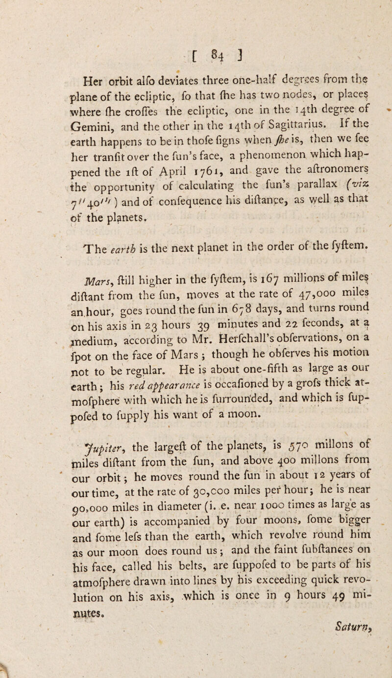 Her orbit alfo deviates three one-half degrees from the plane of the ecliptic, fo that fhe has two nodes, or places where fhe crofies the ecliptic, one in the 14th degree of Gemini, and the other in the 14th of Sagittarius, if the earth happens to be in thofe figns when Jhe is, then we fee her tranfit over the fun’s face, a phenomenon wnich hap¬ pened the 1 ft of April 1761* and gave the aftronomers the opportunity of calculating the fun s parallax (viz. 7^4o/J/) and of confequence his diftance, as well as that of the planets. The earth is the next planet in the order of the fyftem. Mars, ftill higher in the fyftem, is 167 millions of miles diftant from the fun, moves at the rate of 47,000 miles an.hour, goes round the fun in 678 days, and turns round on his axis in 23 hours 39 minutes and 22 feconds, at a medium, according to Mr. Herfchall s obfervations, on a fpot on the face of Mars ; though he obferves his motion not to be regular. He is about one-fifth as large as our earth; his red appearance is occafioned by a grofs thick at- mofphere with which he is furrourided, and which is fup- pofed to fupply his want of a moon. Jupiter, the largeft of the planets, is 570 millons of miles diftant from the fun, and above 400 millons from our orbit; he moves round the fun in about 12 years of our time, at the rate of 30,000 miles per hour; he is near 90,000 miles in diameter (i. e. near 1000 times as large as our earth) is accompanied by four moons, fome bigger and fome lefs than the earth, which revolve round him as our moon does round us; and the faint fubftanees on his face, called his belts, are fuppofed to be parts of his atmofphere drawn into lines by his exceeding quick revo¬ lution on his axis, which is once in 9 hours 49 mi¬ nutes. Saturn^
