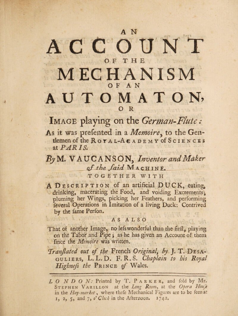 A N ACC O TJ N T MECHANISM AUTOMATON. O R Image playing on the German-Flute : As it was prefented in a Mémoire, to the Gen¬ tlemen of the R o r A l-A cademy of Sciences at PAR 1 Si By U. VAUCANSON, Inventor and Maker of the faid Machine. - T O G E T H E R W I T H A Description of an artificial DUCK, eating, drinking, macerating the Food, and voiding Excrements; pluming her Wings, picking her Feathers, and performing feveral Operations in Imitation of a living Duck; Contrived by the fame Perfom AS ALSO 1 s .... - >. - , , , . W.» - » That of another Image, no lefs wonderful than the firft, playing on the Tabor and Pipe ; as he has given an Account of them fince the Mémoire was written. Tranjlated out of the French Original, by J. T. Desa- guliers, L. L.D. F. R.S. Chaplain to his Royal Highnefs the Prince qf Wales. L O N D O N: Printed by T. Parker, and fold by Mr. Stephen Varillon at the Long Roo?n, at the Opera Houfe in the Hay-?narket, where thefe Mechanical Figures are to be feenat i, 2, 5, and 7, o' Clock in the Afternoon. 1742.