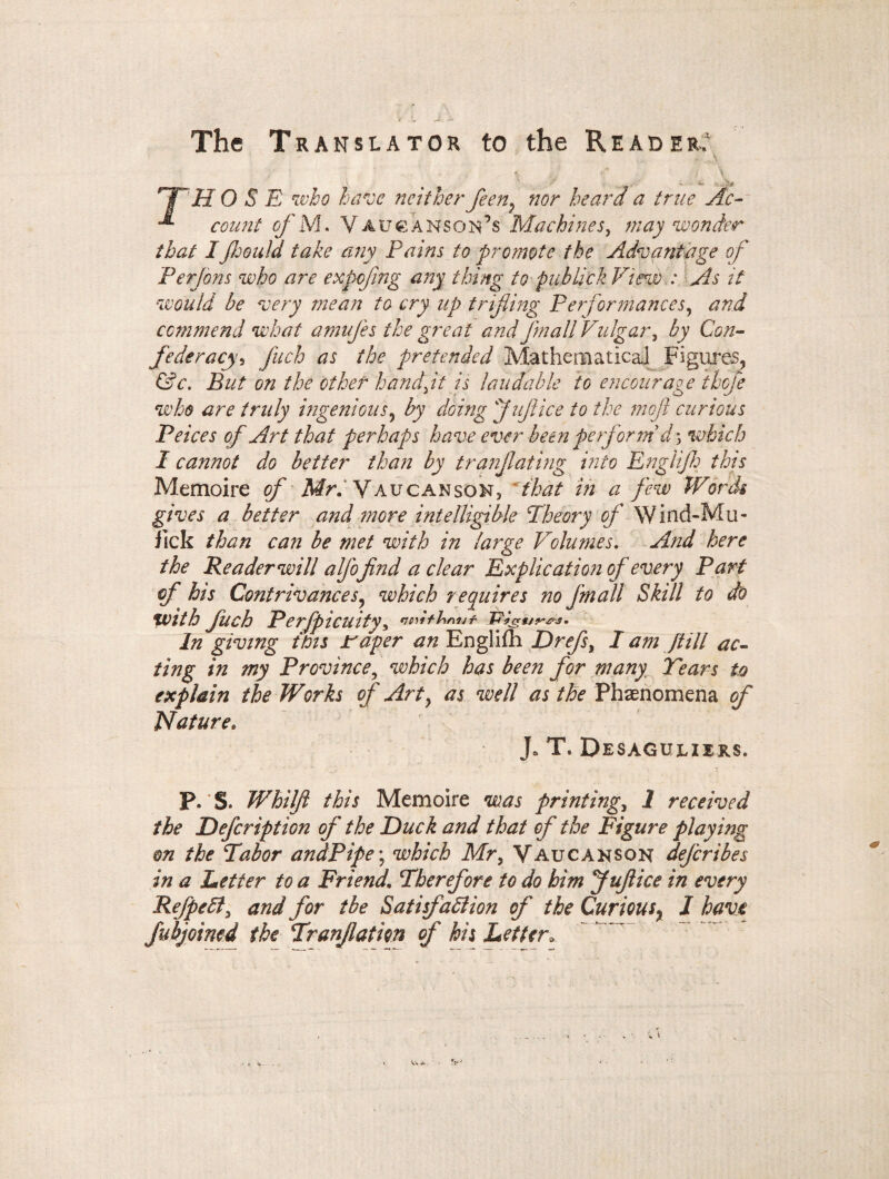 The Translator to the Reader; , ' , ; \ ■ w* ;.V- HT H OSE who have neither feen^ nor heard a true Ac- count of M. V au Hanson’s Machines, may wonder that I fcould take any Pains to promote the Advantage of Perjons who are expcfmg any thing to publick View : As it would be very mean to cry up trifling Performances, and commend what amufes the great and jin all Vulgar , by Con¬ federacy5 fuch as the pretended Mathematical Figures^ &c. But on the other handjt is laudable to encourage thoje who are truly ingenious, by doing f ujl ice to the mofi curious Peices of Art that perhaps have ever been perform d 5 which I cannot do better than by tranjlating into Englif: this Mémoire of Mr. Yaucanson, that in a few Words gives a better and more intelligible 'Theory of Wind-Mu - fick than can be met with in large Volumes. And here the Reader will aljo find a clear Explication of every Part of his Contrivances, which requires no Jmall Skill to do with fuch Perfpicuity> tiow+hni/ï In giving this taper an Englifh Drefs, I am Jtili ac¬ ting in my Province, which has been for many Tears to explain the Works of Art} as well as the Phænomena of Nature. J* T. Desaguliers, P. S. Whilfl this Mémoire was printing., 1 received the Defcription of the Duck and that of the Figure playing m the Tabor andPipe ; which Mr, Vaucanson dejcribes in a Letter to a Friend. Therefore to do him fuflice in every Refpeff, and for tbe Satisfaction of the Curious% J have Subjoined the Tranfation of his Letter*