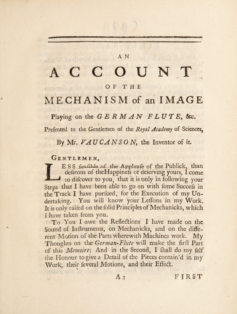 A C C O U N T O F T H E MECHANISM of an IMAGE Playing on the GERMAN F LU T &c. Prefented to the Gentlemen of the Royal Academy of Sciences^, By Mr. VAU CA NS O N, the Inventor of it. Gentlemen, ESS fen^LLJe of tKeAppIauie of the Publick, than defirous of theHappinefs of delerving yours, 1 come m to difcover to you, that it is only in following your Steps that I have been able to go on with fome Succefs in the Track I have purfued, for the Execution of my Un¬ dertaking. You will know your Leffons in my Work. It is only railed on the folid Principles of Mechanicks, which I have taken from you. To You I owe the Reflections I have made on the Sound of Inftruments, on Mechanicks, and on the diffe¬ rent Motion of the Parts wherewith Machines work. My Thoughts on the German-Flute will make the firft Part of this Mémoire: And in the Second, I fhall do my felf the Honour to give a Detail of the Pieces contain’d in my Work, their feveral Motions, and their Effedt A 2 FIRST