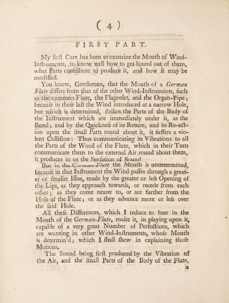 . ,» first part. * My firft Care has been to examine the Mouth of Wind- In fir u men ts, to know well how to get Sound out of them* what Parts contribute to produce it, and how it may be modified. You know. Gentlemen, that the Mouth of a German Flute differs from that of the other Wind-Inftruments, fuch as the common Flute, the Flageolet, and the Organ-Pipe; becaufe in thefe laft the Wind introduced at a narrow Hole, but which is determined, flrikes the Parts of the Body of the Inftrument which are immediately under it, as the Bezel ; and by the Quicknefs of its Return, and its Re-a6l- ion upon the fmall Parts round about it, it fuffers a vio¬ lent Collifion : Thus communicating its Vibrations to all the Parts of the Wood of the Flute, which in their Turn communicate them to the external Air round about them, it produces in us the Senfation of Sound - But in th© Cm Flute the Mouth is undetermined, becaufe in that Inftrument the Wind paffes through a great¬ er or fmaller Iffue, made by the greater or lefs Opening of the Lips, as they approach towards, or recede from each other ; as they come nearer to, or are further from the Hole of the Flute; or as they advance more or lefs over the faid Hole. All thefe Differences, which I reduce to four in the Mouth of the German-Flute, make it, in playing upon i capable of a very great Number of Perfeétions, which are wanting in other Wind-Inftruments, whofe Mouth is determin'd; which I fhall Ihew in explaining thofe Motions. The Sound being firft produced by the Vibration of the Air, and the fmall Parts of the Body of the plute, “ ' is