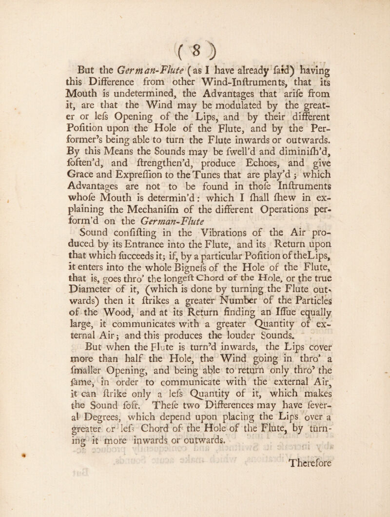 this Difference from other Wind-Inftrumen ts, that its Mouth is undetermined, the Advantages that arife from it, are that the Wind may be modulated by the great¬ er or lefs Opening of the Lips, and by their different Pofition upon the Hole of the Flute, and by the Per¬ former’s being able to turn the Flute inwards or outwards. By this Means the Sounds may be fwell’d and diminifh’d, foften’d, and ftrengthen’d, produce Echoes, and give Grace and Expreffion to the Tunes that are play'd ; which Advantages are not to be found in thofe Inftruments whofe Mouth is determin'd : which I fhall fhew in ex¬ plaining the Mechanifm of the different Operations per¬ form’d on the German-Flute Sound confiding in the Vibrations of the Air pro¬ duced by its Entrance into the Flute, and its Return upon that which fucceeds it; if, by a particular Pofition of theLips, it enters into the whole Bignefs of the Hole of the Flute, that is, goes thro' the longeffc Chord of the Hole, or the true Diameter of it, (which is done by turning the Flute out* wards) then it flrikes a greater Number of the Particles of the Wood, and at its Return finding an Iffue equally large, it communicates with a greater Quantity of ex¬ ternal Air; and this produces the louder Sounds. But when the Flute is turn’d inwards, the Lips cover more than half the Hole, the Wind going in thro' a fmaller Opening, and being able to return only thro’ the fame, in order to communicate with the external Air, it can ftrike only a lefs Quantity of it, which makes the Sound foft. Thefe two Differences may have fever- al Degrees, which depend upon placing the Lips over a greater or lefs Chord of the Hole of the Flute, by turn¬ ing it more inwards or outwards* Therefore