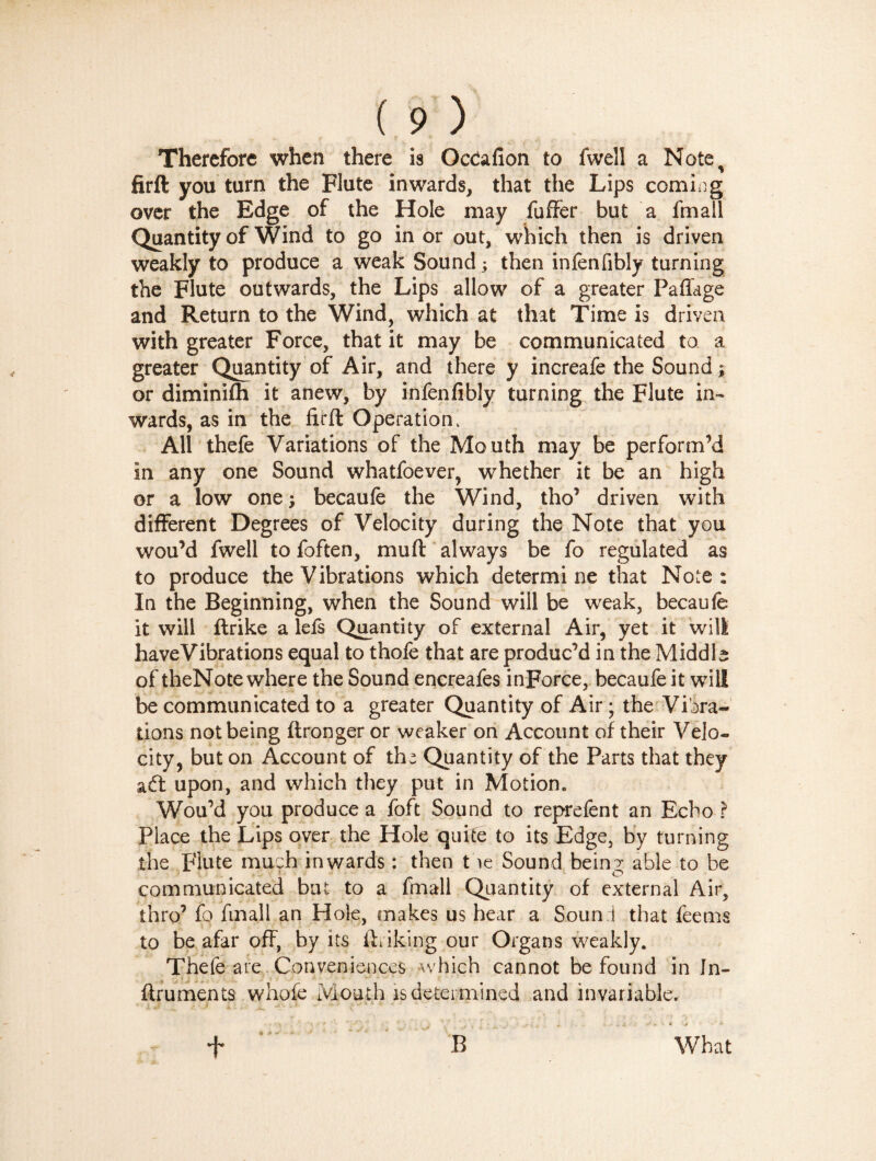 Therefore when there is Oceafion to fwell a Notes firft you turn the Flute inwards, that the Lips coming over the Edge of the Hole may fuffer but a fmall Quantity of Wind to go in or out, which then is driven weakly to produce a weak Sound ; then infenfibly turning the Flute outwards, the Lips allow of a greater Pafiage and Return to the Wind, which at that Time is driven with greater Force, that it may be communicated to a greater Quantity of Air, and there y increafe the Sound ; or diminifh it anew, by infenfibly turning the Flute in¬ wards, as in the firft Operation, All thefe Variations of the Mouth may be perform’d in any one Sound whatfoever, whether it be an high or a low one ; becaufe the Wind, tho’ driven with different Degrees of Velocity during the Note that you wou’d fwell to foften, mu ft always be fo regulated as to produce the Vibrations which determine that Note: In the Beginning, when the Sound will be weak, becaufe it will ftrike a lefs Quantity of external Air, yet it will haveVibrations equal to thofe that are produc’d in the Middle of theNote where the Sound encreafes inForce, becaufe it will be communicated to a greater Quantity of Air ; the Vibra¬ tions not being ftronger or weaker on Account of their Velo¬ city, but on Account of the Quantity of the Parts that they ad upon, and which they put in Motion,, Wou’d you produce a foft Sound to reprefent an Echo ? Place the Lips over the Hole quite to its Edge, by turning the Flute much inwards : then tbe Sound being able to be communicated but to a fmall Quantity of external Air, thro’ fo fmall an Hole, makes us hear a Soun 1 that fee ms to be afar off, by its ftriking our Organs weakly. Thefe are Conveniences which cannot be found in In- ftruments whofe Month is determined and invariable. What t t A ’r' B
