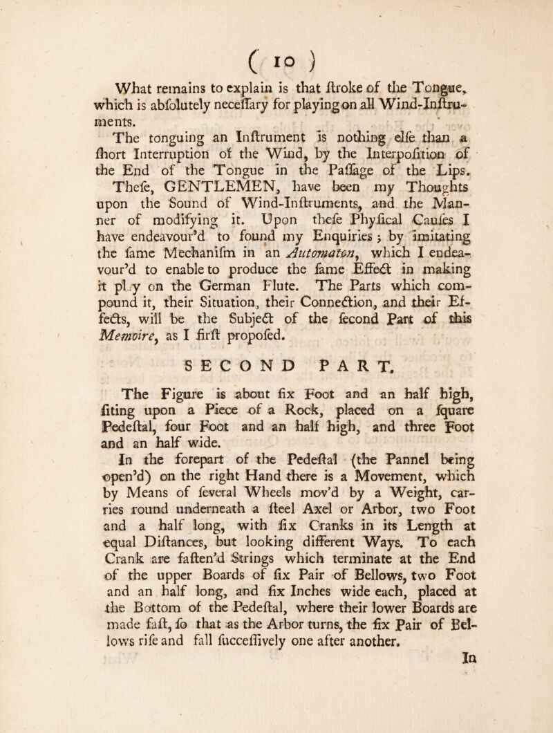 What remains to explain is that ftrokeof the Tongue,, which is abfolutely necefiary for playing on all Wind-Inftru- ments. The tonguing an Infiniment is nothing elfe than a fhort Interruption of the Wind, by the Interpofitioo of the End of the Tongue in the Paflage of the Lips. Thefe, GENTLEMEN, have been my Thoughts upon the Sound of Wind-Inftruments, and the Man¬ ner of modifying it. Upon thefe Phyfical Canfes I have endeavour’d to found my Enquiries -, by imitating the fame Mechanifm in an Autcrmaton, which I endea-. vour’d to enable to produce the fame Effedt in making it pi sy on the German Flute. The Parts which com¬ pound it, their Situation, their Connexion, and their Ef¬ fects, will be the Subject of the fécond Part of this Mémoire, as I fir ft propofed. • i * SECOND PART. The Figure is about fix Foot and an half high, fiting upon a Piece of a Rock, placed on a Iquare Pedeftal, four Foot and an half high, and three Foot and an half wide. In the forepart of the Pedeftal (the Pannel being open’d) on the right Hand there is a Movement, which by Means of feveral Wheels mov'd by a Weight, car¬ ries round underneath a fteel Axel or Arbor, two Foot and a half long, with fix Cranks in its Length at equal Difiances, but looking different Ways. To each Crank are fatten'd Strings which terminate at the End of the upper Boards of fix Pair of Bellows, two Foot and an half long, and fix Inches wide each, placed at the Bottom of the Pedeftal, where their lower Boards are made faft, fo that as the Arbor turns, the fix Pair of Bel¬ lows rife and fall fuccefiively one after another. In