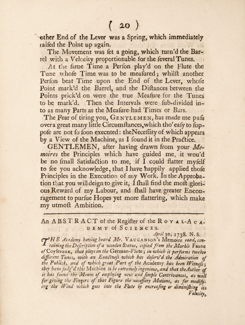 7 ( 20 ) other End of the Lever was a Spring, which immediately raifed the Point up again. The Movement was fet a going, which turn’d the Bar¬ rel with a Velocity proportionable for the feveral Tunes. At the fame Time a Perfon play’d on the Flute the Tune whofe Time was to be meafured; whilft another Perfon beat Time upon the End of the Lever, whofe Point mark’d the Barrel, and the Diftances between the Points prick’d on were the true Meafure for the Tunes to be mark’d. Then the Intervals were fub-divided in¬ to as many Parts as the Meafure-had Times or Bars. The Fear of tiring you, Gentlemen, has made me pafs overa great many little Circumftances,which tho’ealy to fup- pofe are not fo foon executed : theNeceflity of which appears by a View of the Machine, as I found it in the Practice. GENTLEMEN, after having drawn from your Mé¬ moires the Principles which have guided me, it wou’d be no fmall Satisfaction to me, if I could flatter myfelf to fee you acknowledge, that I have happily applied thofe Principles in the Execution of my Work. In the Approba¬ tion that you will deign to give it, I (hall find the mo ft glori¬ ous Reward of my Labour, and {hall have greater Encou¬ ragement to purfue Hopes yet more flattering, which make my utmoft Ambition. An A BS T R ACT of the Regifter of the R o y a l-A c a- d e m y of Sciences. April 30, 1738. N. S. CfHE Academy, having heard Mr. Vaucanson’s Mémoire read, con- tainingthe Defcription of a wooden Statue, copied from the Marble Faune tf/Coyfevaux, that plays on the German-Flute $ on which it performs twelve different Tunes, with an Exaftnefs which has deferv’d the Admiration of the Publick, and of which great Part of the Academy has been Witnefs ; they have judg’d this Machine to be extremely ingenious, and that the Author of it has found the Means of employing new and fmple Contrivances, as well for giving thx Fingers of that Figure the neceffary Motions, as for modify¬ ing the IVmd which goes into the Fbte by encreafng or diminijhing its.