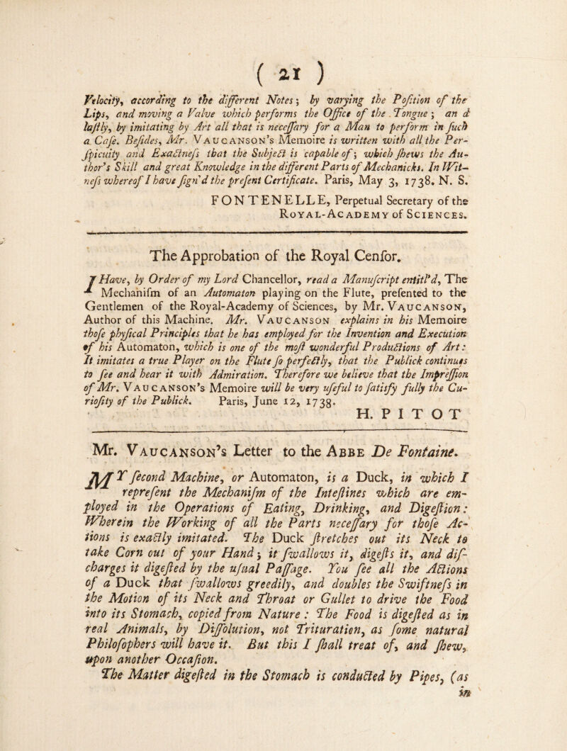 Velocity, according to the different Notes ; by varying the Poftion of the Lips, and moving a Valve which performs the Office of the .Tongue ; an d la/ily, by imitating by Art all that is neceffiary for a Man to perform in fuch a Cafe. B effiles, Mr. Vaucanson’s Mémoire is written with all the Per- fpicuity and ExctZinefs that the Subject is capable of ; which (hews the Au¬ thor’* Shill and great Knowledge in the different Parts of Mechanicks. In Wit- nefs whereof I havefgn d the prefent Certificate, Paris, May 3, 1738. N. S, FONTENELLE, Perpetual Secretary of the Royal-Academy of Sciences» ■ 1 1, -rr-.-. i ■ , ■ .■■■■> i I ■ » I I 1 ■ ■ Ifni ■■■■■■— mi Bin HI■■■■■■ —————i The Approbation of the Royal Cenfor, J Have, by Order of my Lord Chancellor, read a Manufcript entitl’d, The L Mechahifm of an Automaton playing on the Flute, prefented to the Gentlemen of the Royal-Academy of Sciences, by Mr. Vaucanson, Author of this Machine. Mr. Vaucanson explains in his Mémoire thofe phyftcal Principles that he has employed for the Invention and Execution tff his Automaton, which is one of the mojl wonderfid Productions of Art : It imitates a true Player on the Flute fo perfectly, that the Publick continues to fee and hear it with Admiratione Therefore we believe that the Impreffion of Mi\ Vaucanson’s Mémoire will be very ufeful tofatisfy fully the Ch¬ i'iofty of the Publick. Paris, June 12, 1738» H.PÎTOT Mr. Vaucanson’s Letter to the Abbe De Fontaine* fécond Machine, or Automaton, is a Duck, in which I reprefent the Mechanifm of the Intefines which are em¬ ployed in the Operations of Eatings Drinking, and Digefion: Wherein the Working of all the Parts neceffary for thofe Ac¬ tions is exactly imitated. The Duck fir etch es out its Neck to take Corn cut of your Hand * it fwallows it, digefts it, and dif charges it digefed by the nfual Paffage. You fee all the Allions of a Duck that (wallows greedily, and doubles the Swiftnefs in the Motion of its Neck and Throat or Gullet to drive the Food into its Stomach, copied from Nature : The Food is digefed as in real Animals, by Diffiolution, not Trituration, as fome natural Philofophers will have it. But this I Jhall treat of, and Jhew, upon another Occafion. The Matter digefed in the Stomach is conduced by Pipes, (as m