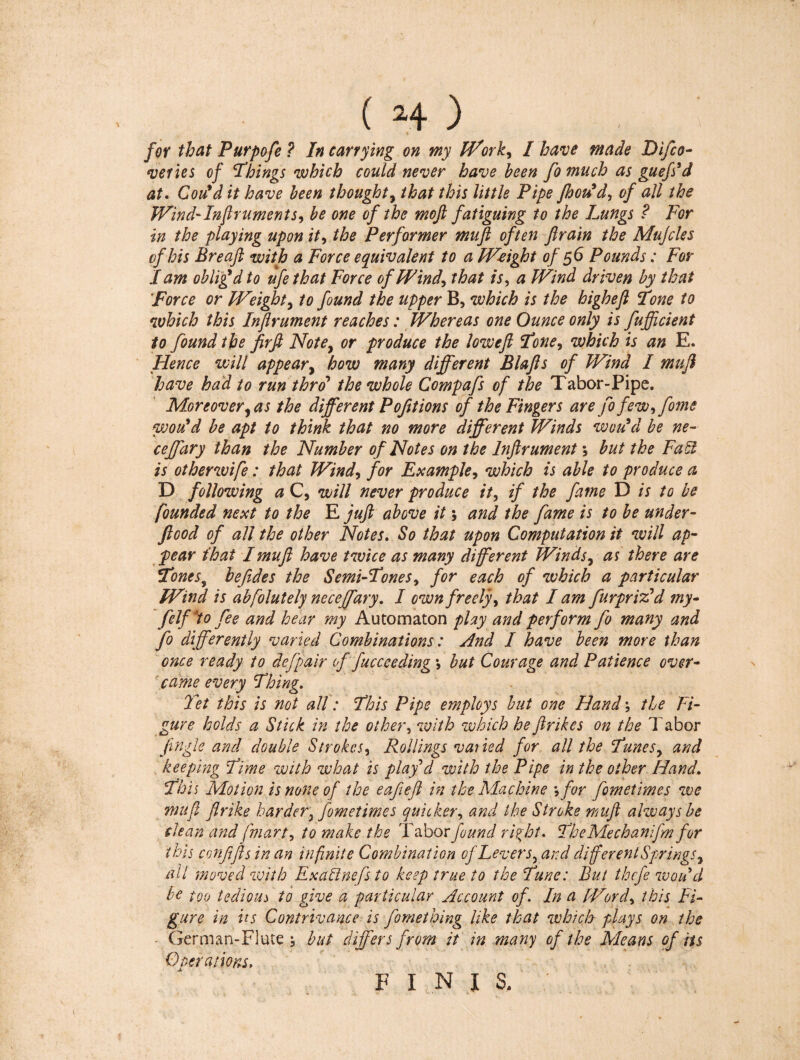 /or that Purpofe ? In carrying on my Work, I have made Difco- veries of Things which could never have been fo much as guefs’d at. Con’d it have been thought, that this little Pipe Jhou’d, of all the Wind-Injlrument s y be one of the moft fatiguing to the Lungs ? For in the playing upon it, the Performer muft often flrain the Mujcles of his Breaft with a Force equivalent to a Weight of 56 Pounds : For I am oblig’d to ufe that Force of FFind\ that is, a Wind driven by that Force or Weighty to found the upper B, which is the higheft Tone to which this Injlrument reaches : Whereas one Ounce only is fufficient to found the jirfi Notey or produce the lowefl Toney which is an E. Hence will appeary how many different Blafts of Wind I mufi have had to run thro’ the whole Compafs of the Tabor-Pipe. Moreover y as the different P oft ions of the Fingers are fo few, fome would be apt to think that no more different Winds wou’d be ne- ceffary than the Number of Notes on the Injlrument ; but the FatH is otherwife : that Windy for Example y which is able to produce a D following a C, will never produce it y if the fame D is to be founded next to the E juft above it ; and the fame is to be under- flood of all the other Notes. So that upon Computation it will ap¬ pear ihat I muft have twice as many different Windsy as there are Tones, befide s the Semi-Tones y for each of which a particular Wind is abfolutely ne ceffary. I own freely, that I am fur prized my- felf to fee and hear my Automaton play and perform fo many and fo differently varied Combinations : And I have been more than once ready to defpair of fucceeding > but Courage and Patience over¬ came every Thing. Yet this is not all : This Pipe employs but one Hand ; the Fi¬ gure holds a Stick in the other, with which he ft r ikes on the Tabor jingle and double Strokes, Rollings varied for all the Tunes y and keeping Time with what is play'd with the Pipe in the other Hand. This Motion is none of the eafeft in the Machine y for fometimes we muft flrike harder y fometimes quicker, and the Stroke muft always be clean and [mart, to make the Tabor found right. TheMechanifm for this conffts in an infinite Combination of Levers, and different Springs y all moved with Examinefs to keep true to the Tune: But thefe woud be too tedious to give a particular Account of. In a Word, this Fi¬ gure in its Contrivance is fomething like that which plays on the Germ an-Flute ; but differs from it in many of the Means of its Operations, FINI S.