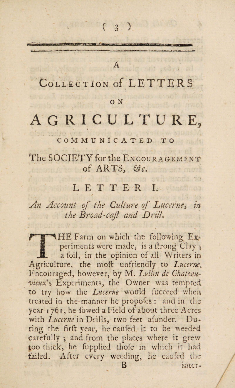 jtmriii A Collection of LETTERS o N AGRICULTURE, COMMUNICATED TO The SOCIETY for the Encouragement of ARTS, &c. LETTER!. / An Account of the Culture of Lucerne* in the Broad-cq/i and Drill. * V fTlHE Farm on which the following Ex¬ periments were made, is a drong Clay * JL a foil, in the opinion of all Writers in Agriculture, the mod unfriendly to Lucerne„ Encouraged, however, by M, Lulliri de Chateau- •vieux's Experiments, the Owner was tempted to try how the Lucerne would fucceed when treated in the-manner he propofes : and in the year 1761, he fowed a Field of about three Acres with Lucerne in Drills, two feet afunder. Du¬ ring the firft year, he caufed it to be weeded carefully •, and from the places where it grew too thick, he Applied thofe in which it had failed. After every weeding, he caufed the B inter- 1