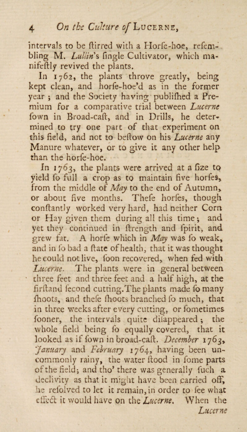 intervals to be dirred with a Horfe-hoe, refem- bling M. Lullin's fmgle Cultivator, which ma- nifedly revived the plants. In 1762, the plants throve greatly, being kept clean, and horfe-hoe’d as in the former year ; and the Society having publifhed a Pre¬ mium for a comparative trial between Lucerne Town in Broad-cad, and in Drills, he deter¬ mined to try one part of that experiment on this field, and not to bedow on his Lucerne any Manure whatever, or to give it any other help than the horfe-hoe. In 1763, the plants were arrived at a fize to yield fo full a crop as to maintain five horfes, from the middle of May to the end of Autumn, or about five months. Thefe horfes, though condantly worked very hard, had neither Corn or Hay given them during all this time; and yet they continued in drength and fpirit, and grew fat. A horle which in May was fo weak, and in fo bad a date of health, that it was thought he could not live, foon recovered, when fed with Lucerne. The plants were in general between ' three feet and three feet and a half high, at the firdand lecond cutting.The plants made fo many fhoots, and thefe (hoots branched fo much, that in three weeks after every cutting, or fometimes fooner, the intervals quite difappeared ; the whole field being fo equally covered, that it looked as if fown in broad-cad. December 1763, January and February 1764, having been un¬ commonly rainy, the water flood in fome parts of the field*, and tho’ there was generally fuch a declivity as that, it might have been .carried off, he relolved to let it remain, in order to fee what died it would have on the Lucerne. When the Lucerne